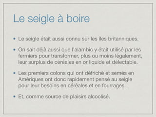 Le seigle à boire
Le seigle était aussi connu sur les îles britanniques. 

On sait déjà aussi que l’alambic y était utilisé par les
fermiers pour transformer, plus ou moins légalement,
leur surplus de céréales en or liquide et délectable. 

Les premiers colons qui ont défriché et semés en
Amériques ont donc rapidement pensé au seigle
pour leur besoins en céréales et en fourrages. 

Et, comme source de plaisirs alcoolisé.
 