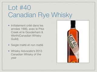 Lot #40
Canadian Rye Whisky
Initialement créé dans les
années 1990, avec le Pike
Creek et le Gooderham &
Worth(Canadian Whisky
Guild)

Seigle malté et non matlé

Whisky Advocate’s 2013
Canadian Whisky of the
year
 
