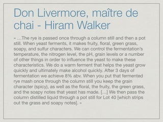 Don Livermore, maître de
chai - Hiram Walker
« …The rye is passed once through a column still and then a pot
still. When yeast ferments, it makes fruity, ﬂoral, green grass,
soapy, and sulfur characters. We can control the fermentation’s
temperature, the nitrogen level, the pH, grain levels or a number
of other things in order to inﬂuence the yeast to make these
characteristics. We do a warm ferment that helps the yeast grow
quickly and ultimately make alcohol quickly. After 3 days of
fermentation we achieve 8% abv. When you put that fermented
rye mash once through the column still you keep the grain
character (spicy), as well as the ﬂoral, the fruity, the green grass,
and the soapy notes that yeast has made. […] We then pass the
column distilled liquid through a pot still for Lot 40 [which strips
out the grass and soapy notes]. »
 