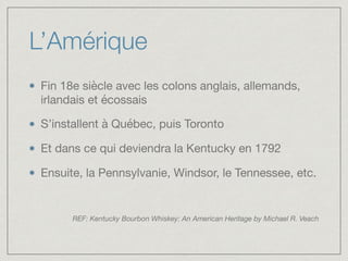 L’Amérique
Fin 18e siècle avec les colons anglais, allemands,
irlandais et écossais 

S’installent à Québec, puis Toronto

Et dans ce qui deviendra la Kentucky en 1792

Ensuite, la Pennsylvanie, Windsor, le Tennessee, etc.

REF: Kentucky Bourbon Whiskey: An American Heritage by Michael R. Veach
 