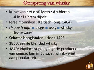 Oorsprong van whisky
• Kunst van het distilleren : Arabieren
  • al-koh'l : ‘het verfijnde’
• Ierse monniken : Keltisch (ong. 1404)
• Usque baugh uisge usky whisky
  – ‘levenswater’
• Schotse hooglanden : sinds 1495
• 1850: eerste blended whisky
• 1870: Phylloxera-plaag legt de productie
  van cognac lam in Europa : whisky wint
  aan populariteit
                                             3
 