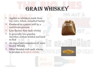 Grain Whiskey
• Applies to whiskeys made from
rye, corn, wheat, unmalted barley
• Produced in a patent still by a
continuous process.
• Less flavour than malt whisky
• Is generally less popular,
therefore seldom bottled and hard
to find
• An important component of most
Scotch Whisky
• Often blended with malt whisky
to produce a blended whisky
 