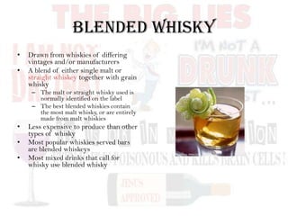 Blended Whisky
• Drawn from whiskies of differing
vintages and/or manufacturers
• A blend of either single malt or
straight whiskey together with grain
whisky
– The malt or straight whisky used is
normally identified on the label
– The best blended whiskies contain
the most malt whisky, or are entirely
made from malt whiskies
• Less expensive to produce than other
types of whisky
• Most popular whiskies served bars
are blended whiskeys
• Most mixed drinks that call for
whisky use blended whisky
 
