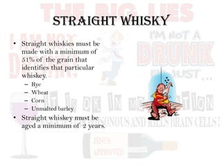 Straight Whisky
• Straight whiskies must be
made with a minimum of
51% of the grain that
identifies that particular
whiskey.
– Rye
– Wheat
– Corn
– Unmalted barley
• Straight whiskey must be
aged a minimum of 2 years.
 