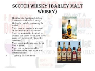 Scotch Whisky (Barley Malt
Whisky)
• Distilled at a Scottish distillery
from water and malted barley
• Only other whole grains may be
added
• Must have an alcoholic strength
of less than 94.8% by volume
• Must be matured in Scotland in
charred oak casks for at least three
years (giving it smoky & earthy
overtones)
• Most single malts are aged for at
least 8 years
• Must not contain any added
substance other than water and
caramel colour
• Typically distilled twice
 
