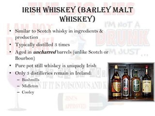 Irish Whiskey (Barley Malt
Whiskey)
• Similar to Scotch whisky in ingredients &
production
• Typically distilled 3 times
• Aged in uncharred barrels (unlike Scotch or
Bourbon)
• Pure pot still whiskey is uniquely Irish
• Only 3 distilleries remain in Ireland:
– Bushmills
– Midleton
– Cooley
 