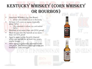 Kentucky Whiskey (Corn Whiskey
or Bourbon)
• American Whiskey (e.g. Jim Beam)
– all but a few distilleries are in Kentucky
• At least 51% corn or maize (typically
about 70%)
– The remainder is wheat, rye, and malted
barley
• Distilled to no more than 160 (U.S.) proof
• Must be put into the barrels at no more
than 125 U.S. proof
• Aged in new (unlike Scotch) charred
white oak barrels for at least two years,
maybe longer.
• After aging, is generally adjusted to 80–
100 proof and bottled, although some are
bottled at “cask strength”.
 