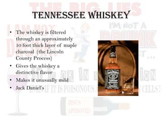 Tennessee Whiskey
• The whiskey is filtered
through an approximately
10 foot thick layer of maple
charcoal (the Lincoln
County Process)
• Gives the whiskey a
distinctive flavor
• Makes it unusually mild
• Jack Daniel’s
 