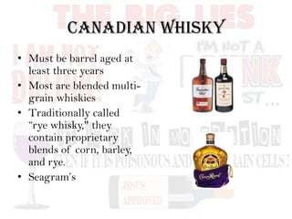 Canadian Whisky
• Must be barrel aged at
least three years
• Most are blended multi-
grain whiskies
• Traditionally called
“rye whisky," they
contain proprietary
blends of corn, barley,
and rye.
• Seagram’s
 