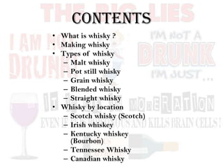 CONTENTS
• What is whisky ?
• Making whisky
• Types of whisky
– Malt whisky
– Pot still whisky
– Grain whisky
– Blended whisky
– Straight whisky
• Whisky by location
– Scotch whisky (Scotch)
– Irish whiskey
– Kentucky whiskey
(Bourbon)
– Tennessee Whisky
– Canadian whisky
 