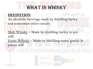 DEFINITION
An alcoholic beverage made by distilling barley
and sometimes other cereals.
Malt Whisky – Made by distilling barley in pot
still.
Grain Whisky – Made by distilling maize grains in
patent still
WHAT IS WHISKY
 