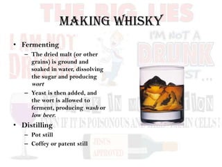 Making Whisky
• Fermenting
– The dried malt (or other
grains) is ground and
soaked in water, dissolving
the sugar and producing
wort
– Yeast is then added, and
the wort is allowed to
ferment, producing wash or
low beer.
• Distilling
– Pot still
– Coffey or patent still
 