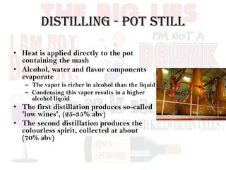 Distilling - Pot Still
• Heat is applied directly to the pot
containing the mash
• Alcohol, water and flavor components
evaporate
– The vapor is richer in alcohol than the liquid
– Condensing this vapor results in a higher
alcohol liquid
• The first distillation produces so-called
'low wines', (25-35% abv)
• The second distillation produces the
colourless spirit, collected at about
(70% abv)
 