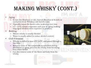 Making Whisky (cont.)
• Aging
– In new (for Bourbon) or old, charred (Bourbon & Scotch) or
uncharred (Irish Whiskey) oak barrels/casks
– Typically causes the brown color to develop over time
– 0.5 – 2.0% volume evaporates each year of aging (making
long-aged whiskies more expensive to produce)
• Bottling
– Mature whisky is usually blended
– Water is usually added (to reduce alcohol content)
• Chill Filtration
– Whisky is chilled to near 0°C (32°F) and passed through a
fine filter
– Removes some of the compounds accumulated during
distillation or aging, prevents the whisky from becoming
hazy when chilled
– Can also remove some of the flavor and body from the
whisky
 
