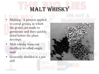 Malt Whisky
• Malting: A process applied
to cereal grains, in which
the grains are made to
germinate and then quickly
dried before the plant
develops.
• Malt whisky from one
distillery is called single
malt
• Generally distilled in a pot
still
 