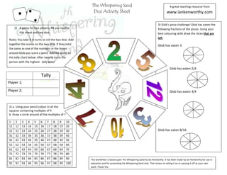 The Whispering Sand                                                     A great teaching resource from
          [Type text]                                    Dice Activity Sheet                                                 www.iankenworthy.com

                                                                                                                     3) Glob’s pizza challenge! Glob has eaten the
     1) A game for two players. All you need is                                                                      following fractions of the pizzas. Using your
        this sheet and two dice.                                                                                     best colouring skills draw the slices that are
                                                                                                                     left.
Rules: You take it in turns to roll the two dice. Add
together the scores on the two dice. If they total                                                                   Glob has eaten ½
the same as one of the numbers in the boxes
around Glob you score a point. Add the point to
the tally chart below. After twenty turns the
person with the highest tally wins!

                                                                                                                                Glob has eaten 2/4

                          Tally
Player 1:
Player 2:                                                                                                                       Glob has eaten 3/4



2) a. Using your pencil colour in all the
squares containing multiples of 4
b. Draw a circle around all the multiples of 7

1 2 3 4 5 6 7 8 9 10
11 12 13 14 15 16 17 18 19 20
21 22 23 24 25 26 27 28 29 30                                                                                        Glob has eaten 8/16
31 32 33 34 35 36 37 38 39 40
41 42 43 44 45 46 47 48 49 50
51   52   53   54   55   56    57   58   59      60
61   62   63   64   65   66    67   68   69      70
71   72   73   74   75   76    77   78   79      80
81   82   83   84   85   86    87   88   89      90     This worksheet is based upon The Whispering Sand by Ian Kenworthy. It has been made by Ian Kenworthy for use in
91 92 93 94 95 96 97 98 99 100                          education and for promoting the Whispering Sand only. That means no selling it on or passing it off as your own
                                                        work. Thank You
 