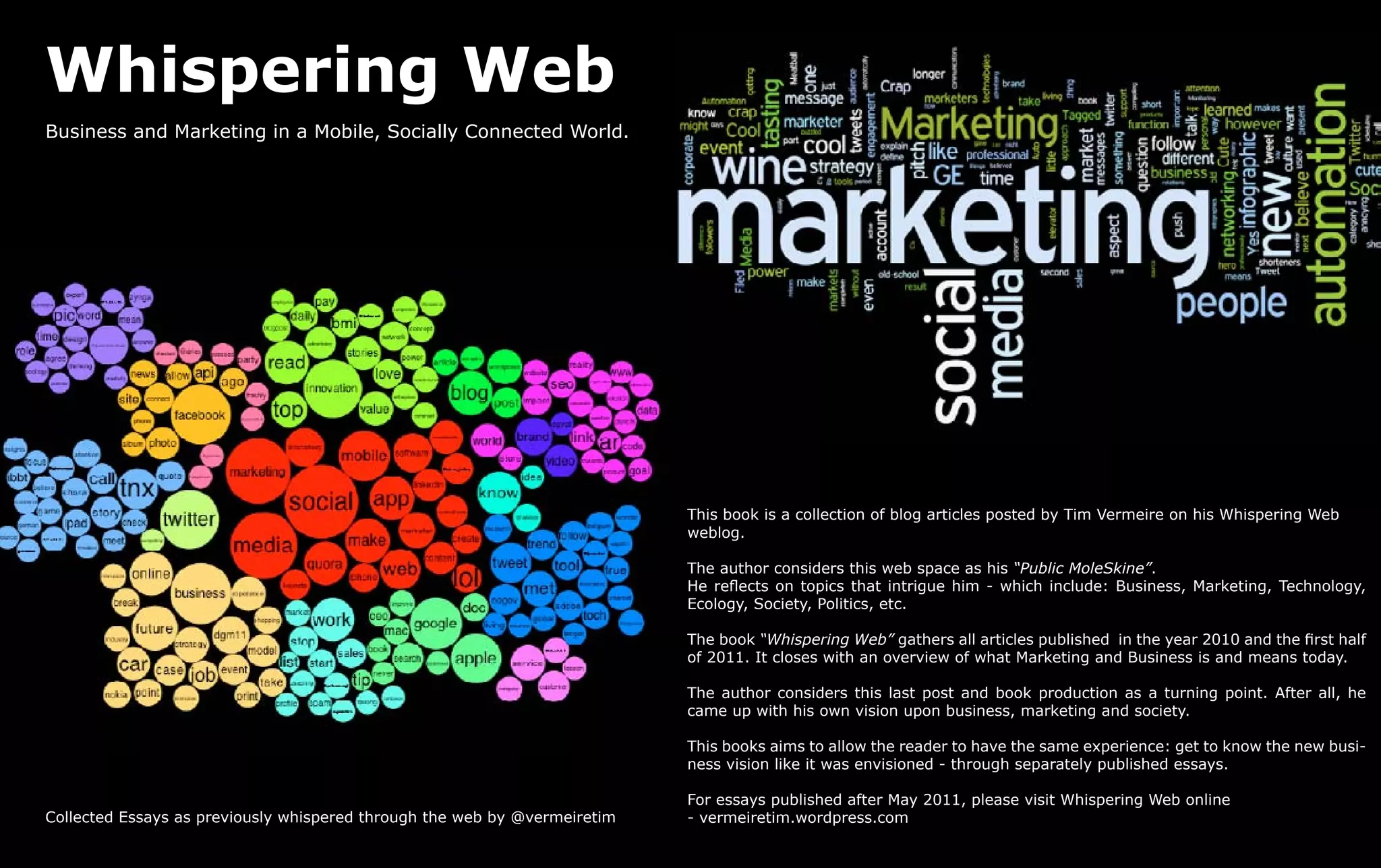 Whispering Web
Business and Marketing in a Mobile, Socially Connected World.




                                                                           This book is a collection of blog articles posted by Tim Vermeire on his Whispering Web
                                                                           weblog.

                                                                           The author considers this web space as his “Public MoleSkine”.
                                                                           He reflects on topics that intrigue him - which include: Business, Marketing, Technology,
                                                                           Ecology, Society, Politics, etc.

                                                                           The book “Whispering Web” gathers all articles published in the year 2010 and the first half
                                                                           of 2011. It closes with an overview of what Marketing and Business is and means today.

                                                                           The author considers this last post and book production as a turning point. After all, he
                                                                           came up with his own vision upon business, marketing and society.

                                                                           This books aims to allow the reader to have the same experience: get to know the new busi-
                                                                           ness vision like it was envisioned - through separately published essays.

                                                                           For essays published after May 2011, please visit Whispering Web online
Collected Essays as previously whispered through the web by @vermeiretim   - vermeiretim.wordpress.com
 