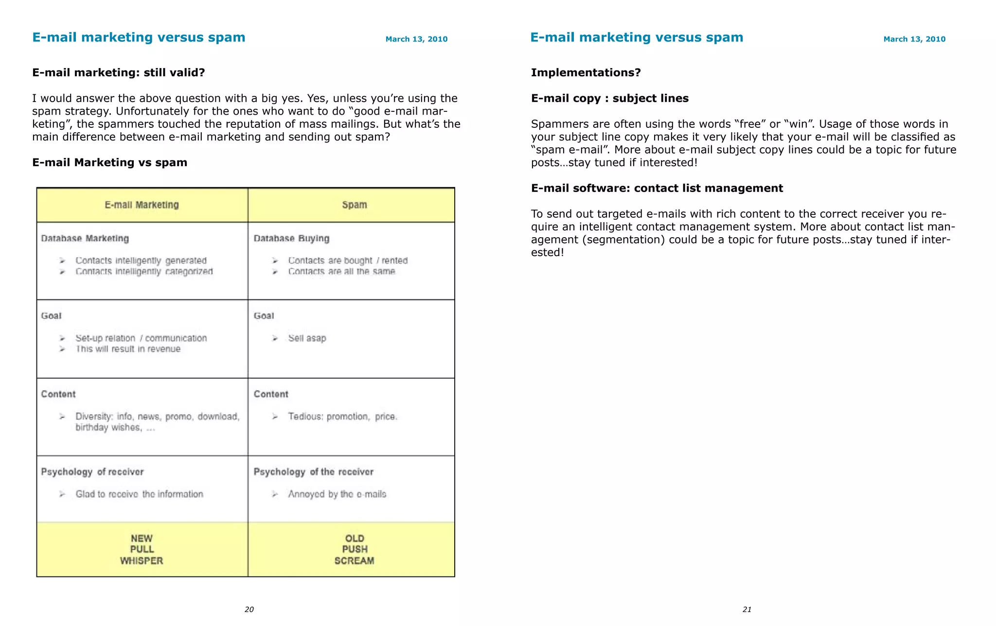 E-mail marketing versus spam                                    March 13, 2010   E-mail marketing versus spam                                       March 13, 2010



E-mail marketing: still valid?                                                   Implementations?

I would answer the above question with a big yes. Yes, unless you’re using the   E-mail copy : subject lines
spam strategy. Unfortunately for the ones who want to do “good e-mail mar-
keting”, the spammers touched the reputation of mass mailings. But what’s the    Spammers are often using the words “free” or “win”. Usage of those words in
main difference between e-mail marketing and sending out spam?                   your subject line copy makes it very likely that your e-mail will be classified as
                                                                                 “spam e-mail”. More about e-mail subject copy lines could be a topic for future
E-mail Marketing vs spam                                                         posts…stay tuned if interested!

                                                                                 E-mail software: contact list management

                                                                                 To send out targeted e-mails with rich content to the correct receiver you re-
                                                                                 quire an intelligent contact management system. More about contact list man-
                                                                                 agement (segmentation) could be a topic for future posts…stay tuned if inter-
                                                                                 ested!




                                      20                                                                                 21
 