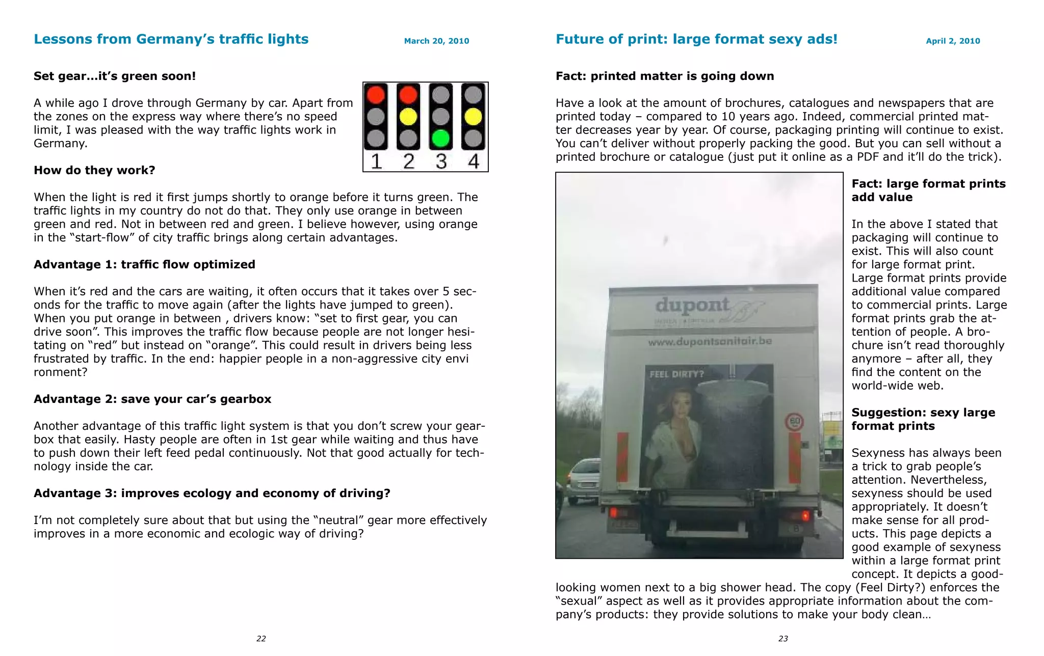 Lessons from Germany’s traffic lights                                   March 20, 2010   Future of print: large format sexy ads!                             April 2, 2010



Set gear…it’s green soon!                                                                Fact: printed matter is going down

A while ago I drove through Germany by car. Apart from                                   Have a look at the amount of brochures, catalogues and newspapers that are
the zones on the express way where there’s no speed                                      printed today – compared to 10 years ago. Indeed, commercial printed mat-
limit, I was pleased with the way traffic lights work in                                 ter decreases year by year. Of course, packaging printing will continue to exist.
Germany.                                                                                 You can’t deliver without properly packing the good. But you can sell without a
                                                                                         printed brochure or catalogue (just put it online as a PDF and it’ll do the trick).
How do they work?
                                                                                                                                               Fact: large format prints
When      the light is red it first jumps shortly to orange before it turns green. The                                                         add value
traffic   lights in my country do not do that. They only use orange in between
green     and red. Not in between red and green. I believe however, using orange                                                               In the above I stated that
in the    “start-flow” of city traffic brings along certain advantages.                                                                        packaging will continue to
                                                                                                                                               exist. This will also count
Advantage 1: traffic flow optimized                                                                                                            for large format print.
                                                                                                                                               Large format prints provide
When it’s red and the cars are waiting, it often occurs that it takes over 5 sec-                                                              additional value compared
onds for the traffic to move again (after the lights have jumped to green).                                                                    to commercial prints. Large
When you put orange in between , drivers know: “set to first gear, you can                                                                     format prints grab the at-
drive soon”. This improves the traffic flow because people are not longer hesi-                                                                tention of people. A bro-
tating on “red” but instead on “orange”. This could result in drivers being less                                                               chure isn’t read thoroughly
frustrated by traffic. In the end: happier people in a non-aggressive city envi                                                                anymore – after all, they
ronment?                                                                                                                                       find the content on the
                                                                                                                                               world-wide web.
Advantage 2: save your car’s gearbox
                                                                                                                                               Suggestion: sexy large
Another advantage of this traffic light system is that you don’t screw your gear-                                                              format prints
box that easily. Hasty people are often in 1st gear while waiting and thus have
to push down their left feed pedal continuously. Not that good actually for tech-                                                              Sexyness has always been
nology inside the car.                                                                                                                         a trick to grab people’s
                                                                                                                                               attention. Nevertheless,
Advantage 3: improves ecology and economy of driving?                                                                                          sexyness should be used
                                                                                                                                               appropriately. It doesn’t
I’m not completely sure about that but using the “neutral” gear more effectively                                                               make sense for all prod-
improves in a more economic and ecologic way of driving?                                                                                       ucts. This page depicts a
                                                                                                                                               good example of sexyness
                                                                                                                                               within a large format print
                                                                                                                                               concept. It depicts a good-
                                                                                         looking women next to a big shower head. The copy (Feel Dirty?) enforces the
                                                                                         “sexual” aspect as well as it provides appropriate information about the com-
                                                                                         pany’s products: they provide solutions to make your body clean…

                                            22                                                                                    23
 