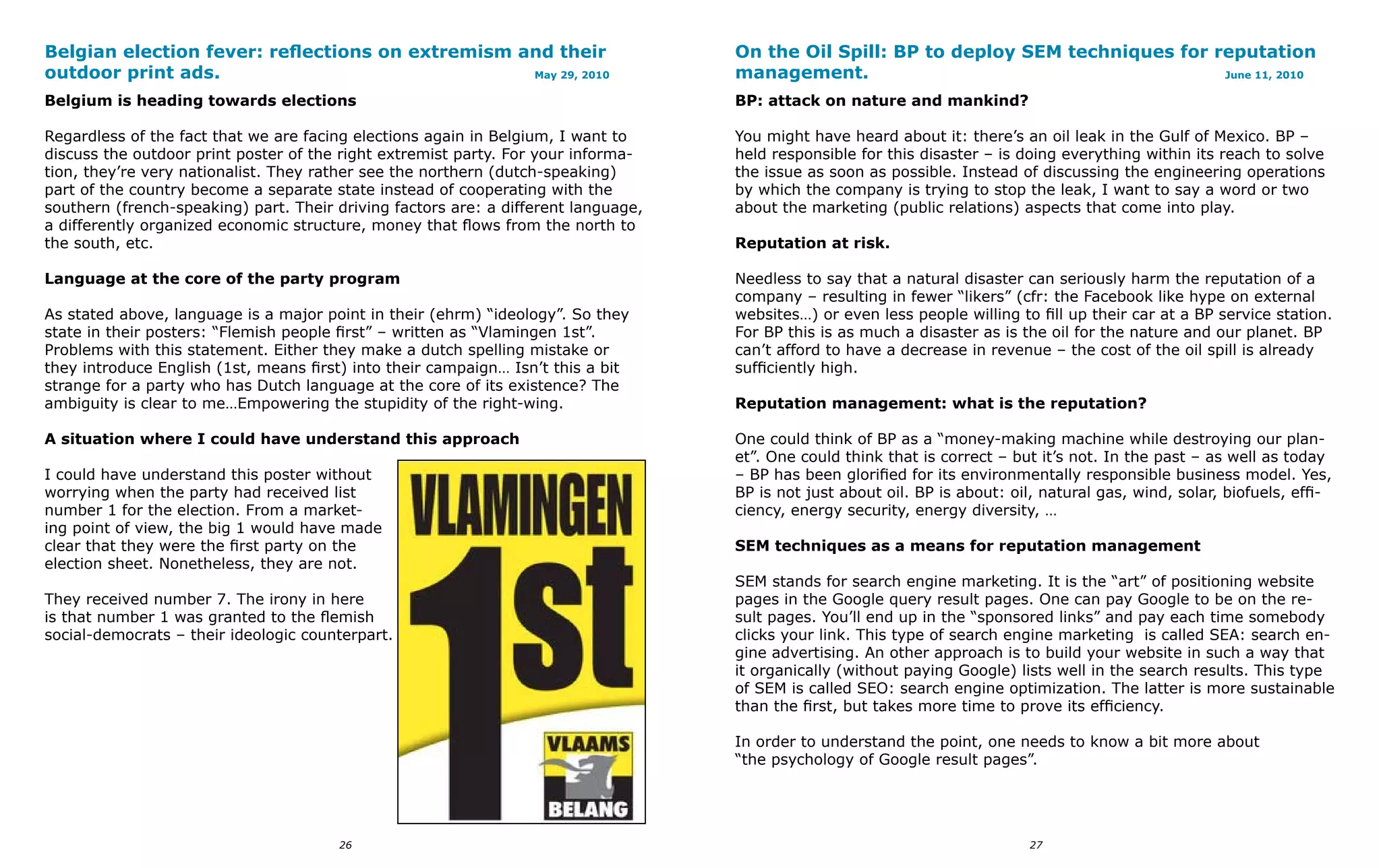Belgian election fever: reflections on extremism and their                          On the Oil Spill: BP to deploy SEM techniques for reputation
outdoor print ads.                                May 29, 2010                      management.                                        June 11, 2010

Belgium is heading towards elections                                                BP: attack on nature and mankind?

Regardless of the fact that we are facing elections again in Belgium, I want to     You might have heard about it: there’s an oil leak in the Gulf of Mexico. BP –
discuss the outdoor print poster of the right extremist party. For your informa-    held responsible for this disaster – is doing everything within its reach to solve
tion, they’re very nationalist. They rather see the northern (dutch-speaking)       the issue as soon as possible. Instead of discussing the engineering operations
part of the country become a separate state instead of cooperating with the         by which the company is trying to stop the leak, I want to say a word or two
southern (french-speaking) part. Their driving factors are: a different language,   about the marketing (public relations) aspects that come into play.
a differently organized economic structure, money that flows from the north to
the south, etc.                                                                     Reputation at risk.

Language at the core of the party program                                           Needless to say that a natural disaster can seriously harm the reputation of a
                                                                                    company – resulting in fewer “likers” (cfr: the Facebook like hype on external
As stated above, language is a major point in their (ehrm) “ideology”. So they      websites…) or even less people willing to fill up their car at a BP service station.
state in their posters: “Flemish people first” – written as “Vlamingen 1st”.        For BP this is as much a disaster as is the oil for the nature and our planet. BP
Problems with this statement. Either they make a dutch spelling mistake or          can’t afford to have a decrease in revenue – the cost of the oil spill is already
they introduce English (1st, means first) into their campaign… Isn’t this a bit     sufficiently high.
strange for a party who has Dutch language at the core of its existence? The
ambiguity is clear to me…Empowering the stupidity of the right-wing.                Reputation management: what is the reputation?

A situation where I could have understand this approach                             One could think of BP as a “money-making machine while destroying our plan-
                                                                                    et”. One could think that is correct – but it’s not. In the past – as well as today
I could have understand this poster without                                         – BP has been glorified for its environmentally responsible business model. Yes,
worrying when the party had received list                                           BP is not just about oil. BP is about: oil, natural gas, wind, solar, biofuels, effi-
number 1 for the election. From a market-                                           ciency, energy security, energy diversity, …
ing point of view, the big 1 would have made
clear that they were the first party on the                                         SEM techniques as a means for reputation management
election sheet. Nonetheless, they are not.
                                                                                    SEM stands for search engine marketing. It is the “art” of positioning website
They received number 7. The irony in here                                           pages in the Google query result pages. One can pay Google to be on the re-
is that number 1 was granted to the flemish                                         sult pages. You’ll end up in the “sponsored links” and pay each time somebody
social-democrats – their ideologic counterpart.                                     clicks your link. This type of search engine marketing is called SEA: search en-
                                                                                    gine advertising. An other approach is to build your website in such a way that
                                                                                    it organically (without paying Google) lists well in the search results. This type
                                                                                    of SEM is called SEO: search engine optimization. The latter is more sustainable
                                                                                    than the first, but takes more time to prove its efficiency.

                                                                                    In order to understand the point, one needs to know a bit more about
                                                                                    “the psychology of Google result pages”.




                                       26                                                                                    27
 