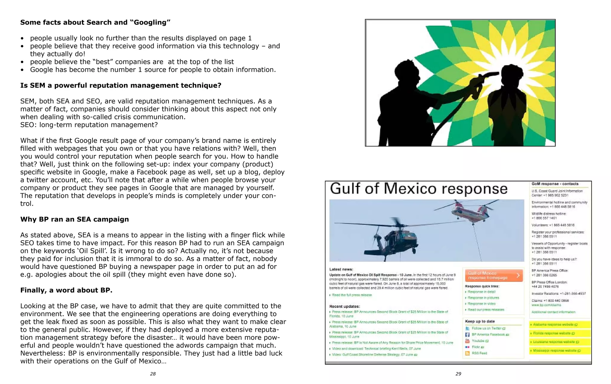 Some facts about Search and “Googling”

• people usually look no further than the results displayed on page 1
• people believe that they receive good information via this technology – and
  they actually do!
• people believe the “best” companies are at the top of the list
• Google has become the number 1 source for people to obtain information.

Is SEM a powerful reputation management technique?

SEM, both SEA and SEO, are valid reputation management techniques. As a
matter of fact, companies should consider thinking about this aspect not only
when dealing with so-called crisis communication.
SEO: long-term reputation management?

What if the first Google result page of your company’s brand name is entirely
filled with webpages that you own or that you have relations with? Well, then
you would control your reputation when people search for you. How to handle
that? Well, just think on the following set-up: index your company (product)
specific website in Google, make a Facebook page as well, set up a blog, deploy
a twitter account, etc. You’ll note that after a while when people browse your
company or product they see pages in Google that are managed by yourself.
The reputation that develops in people’s minds is completely under your con-
trol.

Why BP ran an SEA campaign

As stated above, SEA is a means to appear in the listing with a finger flick while
SEO takes time to have impact. For this reason BP had to run an SEA campaign
on the keywords ‘Oil Spill’. Is it wrong to do so? Actually no, it’s not because
they paid for inclusion that it is immoral to do so. As a matter of fact, nobody
would have questioned BP buying a newspaper page in order to put an ad for
e.g. apologies about the oil spill (they might even have done so).

Finally, a word about BP.

Looking at the BP case, we have to admit that they are quite committed to the
environment. We see that the engineering operations are doing everything to
get the leak fixed as soon as possible. This is also what they want to make clear
to the general public. However, if they had deployed a more extensive reputa-
tion management strategy before the disaster… it would have been more pow-
erful and people wouldn’t have questioned the adwords campaign that much.
Nevertheless: BP is environmentally responsible. They just had a little bad luck
with their operations on the Gulf of Mexico…
                                        28                                           29
 
