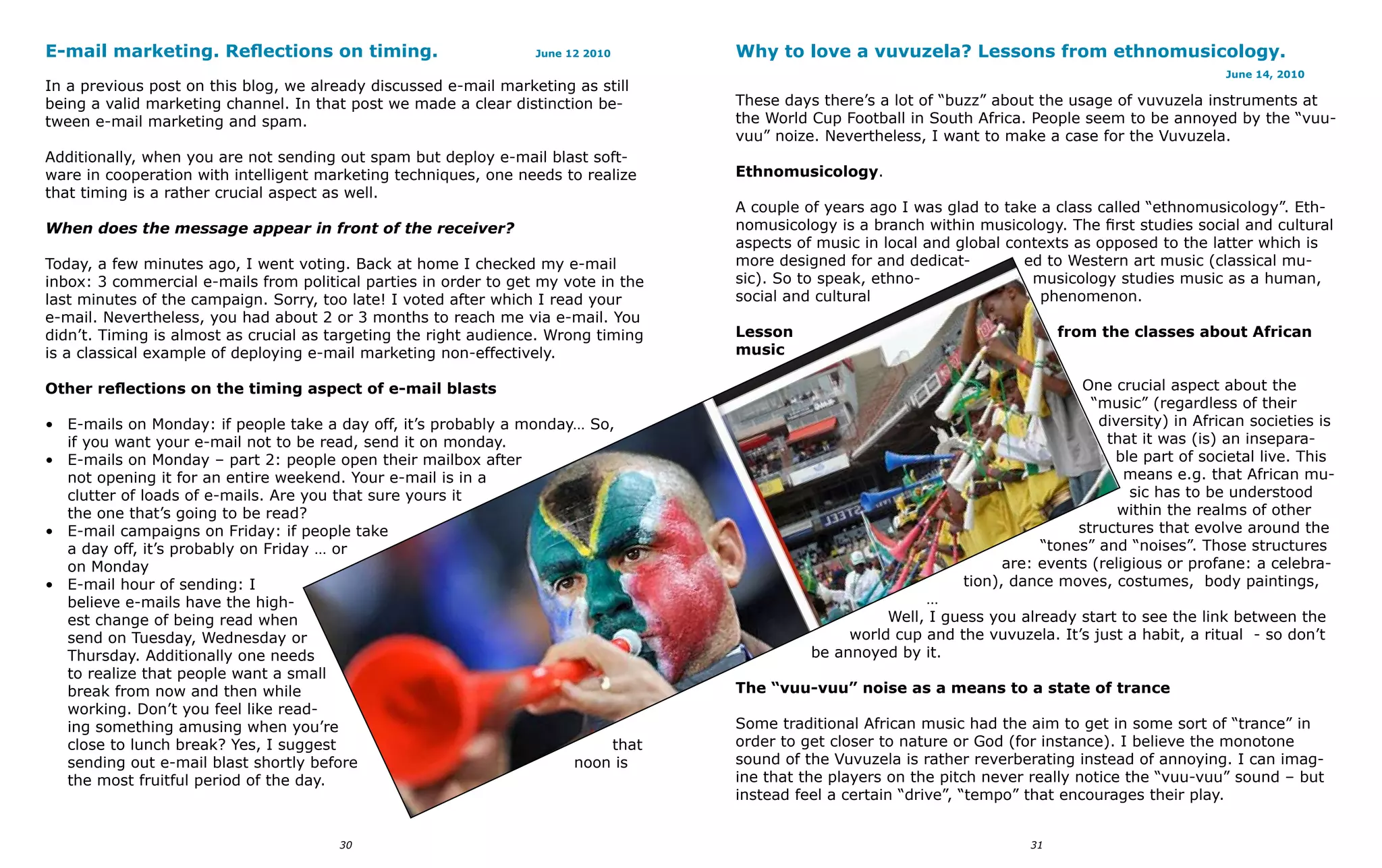 E-mail marketing. Reflections on timing.                          June 12 2010      Why to love a vuvuzela? Lessons from ethnomusicology.
                                                                                                                                                       June 14, 2010
In a previous post on this blog, we already discussed e-mail marketing as still
being a valid marketing channel. In that post we made a clear distinction be-       These days there’s a lot of “buzz” about the usage of vuvuzela instruments at
tween e-mail marketing and spam.                                                    the World Cup Football in South Africa. People seem to be annoyed by the “vuu-
                                                                                    vuu” noize. Nevertheless, I want to make a case for the Vuvuzela.
Additionally, when you are not sending out spam but deploy e-mail blast soft-
ware in cooperation with intelligent marketing techniques, one needs to realize     Ethnomusicology.
that timing is a rather crucial aspect as well.
                                                                                    A couple of years ago I was glad to take a class called “ethnomusicology”. Eth-
When does the message appear in front of the receiver?                              nomusicology is a branch within musicology. The first studies social and cultural
                                                                                    aspects of music in local and global contexts as opposed to the latter which is
Today, a few minutes ago, I went voting. Back at home I checked my e-mail           more designed for and dedicat-         ed to Western art music (classical mu-
inbox: 3 commercial e-mails from political parties in order to get my vote in the   sic). So to speak, ethno-               musicology studies music as a human,
last minutes of the campaign. Sorry, too late! I voted after which I read your      social and cultural                      phenomenon.
e-mail. Nevertheless, you had about 2 or 3 months to reach me via e-mail. You
didn’t. Timing is almost as crucial as targeting the right audience. Wrong timing   Lesson                                       from the classes about African
is a classical example of deploying e-mail marketing non-effectively.               music

Other reflections on the timing aspect of e-mail blasts                                                                           One crucial aspect about the
                                                                                                                                    “music” (regardless of their
• E-mails on Monday: if people take a day off, it’s probably a monday… So,                                                           diversity) in African societies is
  if you want your e-mail not to be read, send it on monday.                                                                          that it was (is) an insepara-
• E-mails on Monday – part 2: people open their mailbox after                                                                          ble part of societal live. This
  not opening it for an entire weekend. Your e-mail is in a                                                                              means e.g. that African mu-
  clutter of loads of e-mails. Are you that sure yours it                                                                                 sic has to be understood
  the one that’s going to be read?                                                                                                      within the realms of other
• E-mail campaigns on Friday: if people take                                                                                      structures that evolve around the
  a day off, it’s probably on Friday … or                                                                                    “tones” and “noises”. Those structures
  on Monday                                                                                                             are: events (religious or profane: a celebra-
• E-mail hour of sending: I                                                                                       tion), dance moves, costumes, body paintings,
  believe e-mails have the high-                                                                             …
  est change of being read when                                                                         Well, I guess you already start to see the link between the
  send on Tuesday, Wednesday or                                                                    world cup and the vuvuzela. It’s just a habit, a ritual - so don’t
  Thursday. Additionally one needs                                                            be annoyed by it.
  to realize that people want a small
  break from now and then while                                                     The “vuu-vuu” noise as a means to a state of trance
  working. Don’t you feel like read-
  ing something amusing when you’re                                                 Some traditional African music had the aim to get in some sort of “trance” in
  close to lunch break? Yes, I suggest                                    that      order to get closer to nature or God (for instance). I believe the monotone
  sending out e-mail blast shortly before                            noon is        sound of the Vuvuzela is rather reverberating instead of annoying. I can imag-
  the most fruitful period of the day.                                              ine that the players on the pitch never really notice the “vuu-vuu” sound – but
                                                                                    instead feel a certain “drive”, “tempo” that encourages their play.


                                       30                                                                                   31
 