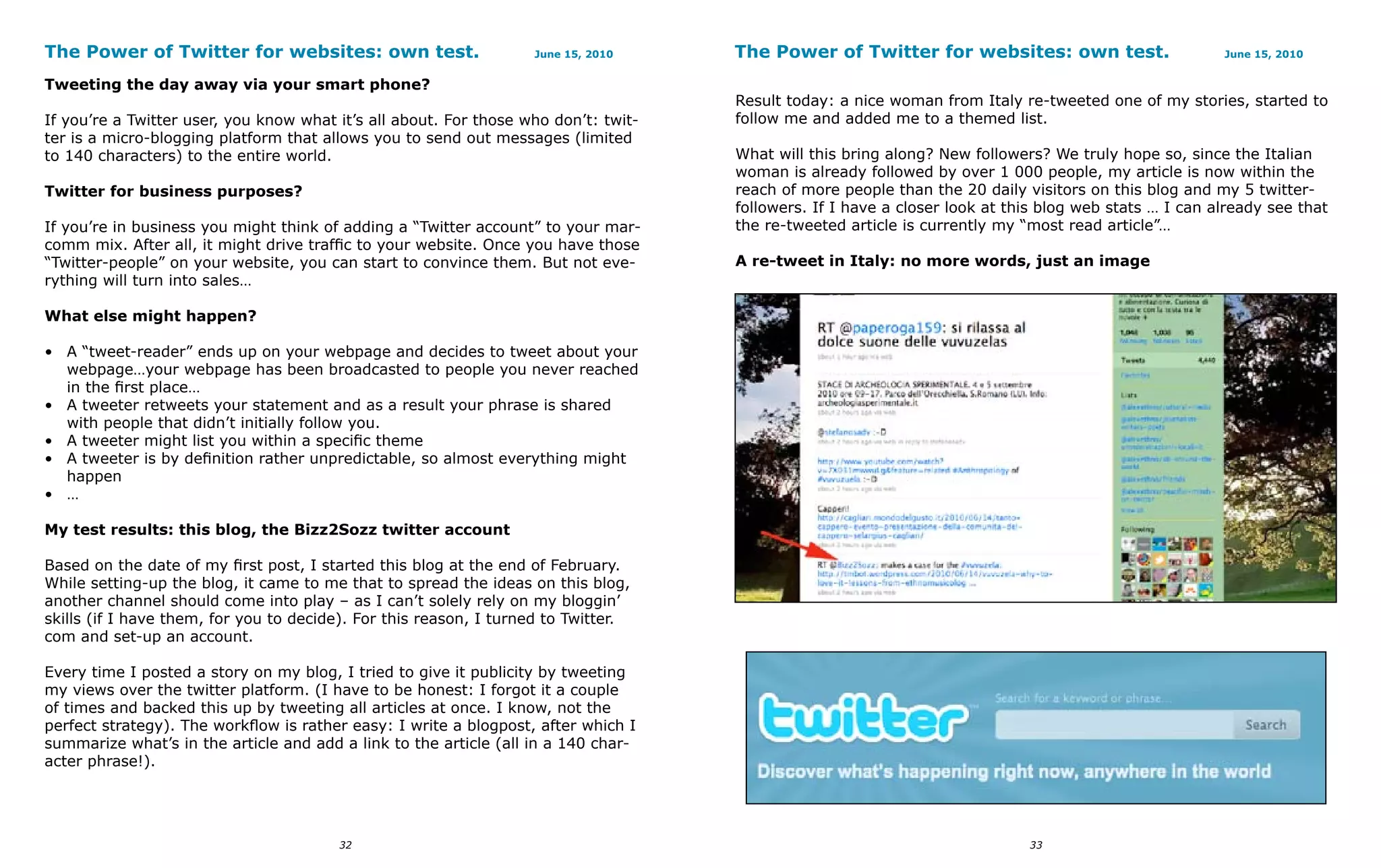 The Power of Twitter for websites: own test.                       June 15, 2010     The Power of Twitter for websites: own test.                       June 15, 2010


Tweeting the day away via your smart phone?
                                                                                     Result today: a nice woman from Italy re-tweeted one of my stories, started to
If you’re a Twitter user, you know what it’s all about. For those who don’t: twit-   follow me and added me to a themed list.
ter is a micro-blogging platform that allows you to send out messages (limited
to 140 characters) to the entire world.                                              What will this bring along? New followers? We truly hope so, since the Italian
                                                                                     woman is already followed by over 1 000 people, my article is now within the
Twitter for business purposes?                                                       reach of more people than the 20 daily visitors on this blog and my 5 twitter-
                                                                                     followers. If I have a closer look at this blog web stats … I can already see that
If you’re in business you might think of adding a “Twitter account” to your mar-     the re-tweeted article is currently my “most read article”…
comm mix. After all, it might drive traffic to your website. Once you have those
“Twitter-people” on your website, you can start to convince them. But not eve-       A re-tweet in Italy: no more words, just an image
rything will turn into sales…

What else might happen?

• A “tweet-reader” ends up on your webpage and decides to tweet about your
  webpage…your webpage has been broadcasted to people you never reached
  in the first place…
• A tweeter retweets your statement and as a result your phrase is shared
  with people that didn’t initially follow you.
• A tweeter might list you within a specific theme
• A tweeter is by definition rather unpredictable, so almost everything might
  happen
• …

My test results: this blog, the Bizz2Sozz twitter account

Based on the date of my first post, I started this blog at the end of February.
While setting-up the blog, it came to me that to spread the ideas on this blog,
another channel should come into play – as I can’t solely rely on my bloggin’
skills (if I have them, for you to decide). For this reason, I turned to Twitter.
com and set-up an account.

Every time I posted a story on my blog, I tried to give it publicity by tweeting
my views over the twitter platform. (I have to be honest: I forgot it a couple
of times and backed this up by tweeting all articles at once. I know, not the
perfect strategy). The workflow is rather easy: I write a blogpost, after which I
summarize what’s in the article and add a link to the article (all in a 140 char-
acter phrase!).




                                        32                                                                                   33
 