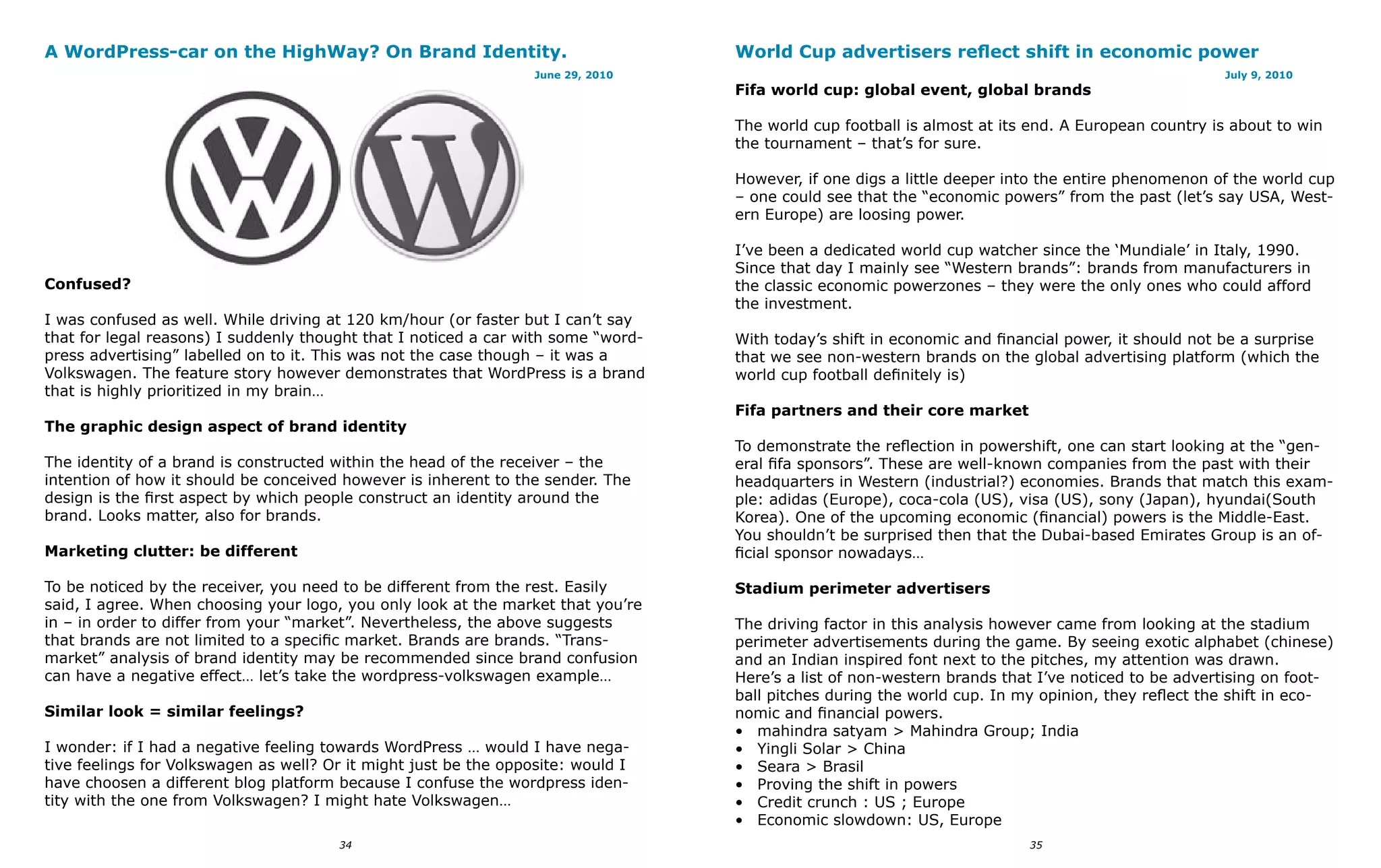 A WordPress-car on the HighWay? On Brand Identity.                                 World Cup advertisers reflect shift in economic power
                                                                  June 29, 2010                                                                      July 9, 2010
                                                                                   Fifa world cup: global event, global brands

                                                                                   The world cup football is almost at its end. A European country is about to win
                                                                                   the tournament – that’s for sure.

                                                                                   However, if one digs a little deeper into the entire phenomenon of the world cup
                                                                                   – one could see that the “economic powers” from the past (let’s say USA, West-
                                                                                   ern Europe) are loosing power.

                                                                                   I’ve been a dedicated world cup watcher since the ‘Mundiale’ in Italy, 1990.
                                                                                   Since that day I mainly see “Western brands”: brands from manufacturers in
Confused?                                                                          the classic economic powerzones – they were the only ones who could afford
                                                                                   the investment.
I was confused as well. While driving at 120 km/hour (or faster but I can’t say
that for legal reasons) I suddenly thought that I noticed a car with some “word-   With today’s shift in economic and financial power, it should not be a surprise
press advertising” labelled on to it. This was not the case though – it was a      that we see non-western brands on the global advertising platform (which the
Volkswagen. The feature story however demonstrates that WordPress is a brand       world cup football definitely is)
that is highly prioritized in my brain…
                                                                                   Fifa partners and their core market
The graphic design aspect of brand identity
                                                                                   To demonstrate the reflection in powershift, one can start looking at the “gen-
The identity of a brand is constructed within the head of the receiver – the       eral fifa sponsors”. These are well-known companies from the past with their
intention of how it should be conceived however is inherent to the sender. The     headquarters in Western (industrial?) economies. Brands that match this exam-
design is the first aspect by which people construct an identity around the        ple: adidas (Europe), coca-cola (US), visa (US), sony (Japan), hyundai(South
brand. Looks matter, also for brands.                                              Korea). One of the upcoming economic (financial) powers is the Middle-East.
                                                                                   You shouldn’t be surprised then that the Dubai-based Emirates Group is an of-
Marketing clutter: be different                                                    ficial sponsor nowadays…

To be noticed by the receiver, you need to be different from the rest. Easily      Stadium perimeter advertisers
said, I agree. When choosing your logo, you only look at the market that you’re
in – in order to differ from your “market”. Nevertheless, the above suggests       The driving factor in this analysis however came from looking at the stadium
that brands are not limited to a specific market. Brands are brands. “Trans-       perimeter advertisements during the game. By seeing exotic alphabet (chinese)
market” analysis of brand identity may be recommended since brand confusion        and an Indian inspired font next to the pitches, my attention was drawn.
can have a negative effect… let’s take the wordpress-volkswagen example…           Here’s a list of non-western brands that I’ve noticed to be advertising on foot-
                                                                                   ball pitches during the world cup. In my opinion, they reflect the shift in eco-
Similar look = similar feelings?                                                   nomic and financial powers.
                                                                                   • mahindra satyam > Mahindra Group; India
I wonder: if I had a negative feeling towards WordPress … would I have nega-       • Yingli Solar > China
tive feelings for Volkswagen as well? Or it might just be the opposite: would I    • Seara > Brasil
have choosen a different blog platform because I confuse the wordpress iden-       • Proving the shift in powers
tity with the one from Volkswagen? I might hate Volkswagen…                        • Credit crunch : US ; Europe
                                                                                   • Economic slowdown: US, Europe
                                       34                                                                                 35
 