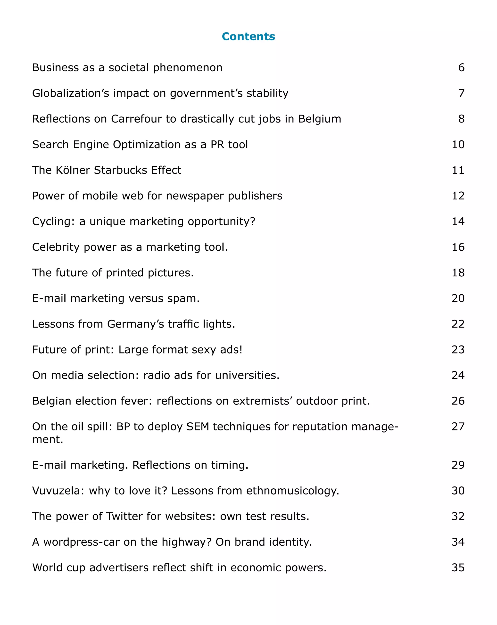 Contents

Business as a societal phenomenon                                       6

Globalization’s impact on government’s stability                        7

Reflections on Carrefour to drastically cut jobs in Belgium             8

Search Engine Optimization as a PR tool                                10

The Kölner Starbucks Effect                                            11

Power of mobile web for newspaper publishers                           12

Cycling: a unique marketing opportunity?                               14

Celebrity power as a marketing tool.                                   16

The future of printed pictures.                                        18

E-mail marketing versus spam.                                          20

Lessons from Germany’s traffic lights.                                 22

Future of print: Large format sexy ads!                                23

On media selection: radio ads for universities.                        24

Belgian election fever: reflections on extremists’ outdoor print.      26

On the oil spill: BP to deploy SEM techniques for reputation manage-   27
ment.

E-mail marketing. Reflections on timing.                               29

Vuvuzela: why to love it? Lessons from ethnomusicology.                30

The power of Twitter for websites: own test results.                   32

A wordpress-car on the highway? On brand identity.                     34

World cup advertisers reflect shift in economic powers.                35
 