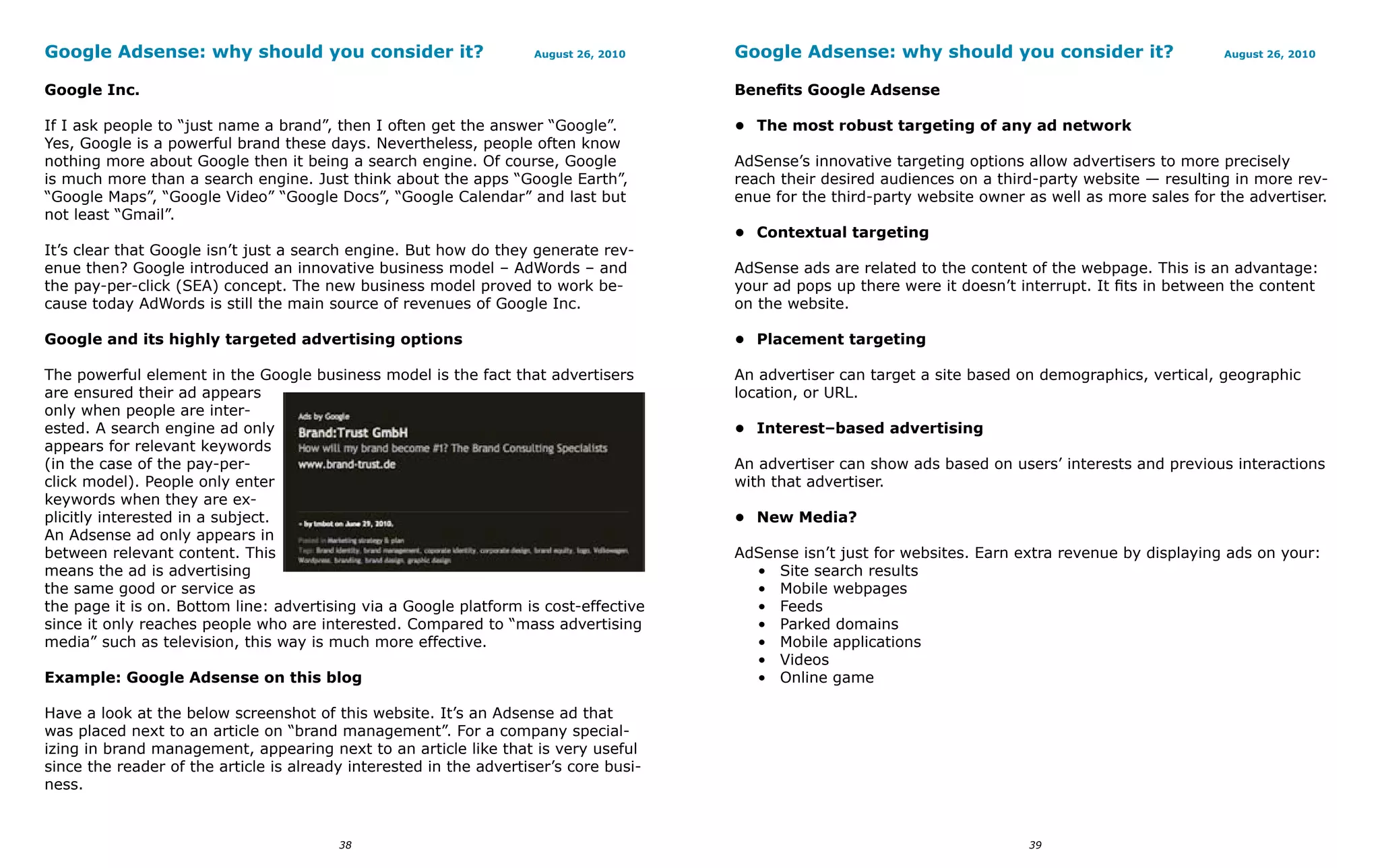 Google Adsense: why should you consider it?                         August 26, 2010    Google Adsense: why should you consider it?                       August 26, 2010


Google Inc.                                                                            Benefits Google Adsense

If I ask people to “just name a brand”, then I often get the answer “Google”.          • The most robust targeting of any ad network
Yes, Google is a powerful brand these days. Nevertheless, people often know
nothing more about Google then it being a search engine. Of course, Google             AdSense’s innovative targeting options allow advertisers to more precisely
is much more than a search engine. Just think about the apps “Google Earth”,           reach their desired audiences on a third-party website — resulting in more rev-
“Google Maps”, “Google Video” “Google Docs”, “Google Calendar” and last but            enue for the third-party website owner as well as more sales for the advertiser.
not least “Gmail”.
                                                                                       • Contextual targeting
It’s clear that Google isn’t just a search engine. But how do they generate rev-
enue then? Google introduced an innovative business model – AdWords – and              AdSense ads are related to the content of the webpage. This is an advantage:
the pay-per-click (SEA) concept. The new business model proved to work be-             your ad pops up there were it doesn’t interrupt. It fits in between the content
cause today AdWords is still the main source of revenues of Google Inc.                on the website.

Google and its highly targeted advertising options                                     • Placement targeting

The powerful element in the Google business model is the fact that advertisers         An advertiser can target a site based on demographics, vertical, geographic
are ensured their ad appears                                                           location, or URL.
only when people are inter-
ested. A search engine ad only                                                         • Interest–based advertising
appears for relevant keywords
(in the case of the pay-per-                                                           An advertiser can show ads based on users’ interests and previous interactions
click model). People only enter                                                        with that advertiser.
keywords when they are ex-
plicitly interested in a subject.                                                      • New Media?
An Adsense ad only appears in
between relevant content. This                                                         AdSense isn’t just for websites. Earn extra revenue by displaying ads on your:
means the ad is advertising                                                              • Site search results
the same good or service as                                                              • Mobile webpages
the page it is on. Bottom line: advertising via a Google platform is cost-effective      • Feeds
since it only reaches people who are interested. Compared to “mass advertising           • Parked domains
media” such as television, this way is much more effective.                              • Mobile applications
                                                                                         • Videos
Example: Google Adsense on this blog                                                     • Online game

Have a look at the below screenshot of this website. It’s an Adsense ad that
was placed next to an article on “brand management”. For a company special-
izing in brand management, appearing next to an article like that is very useful
since the reader of the article is already interested in the advertiser’s core busi-
ness.


                                         38                                                                                   39
 