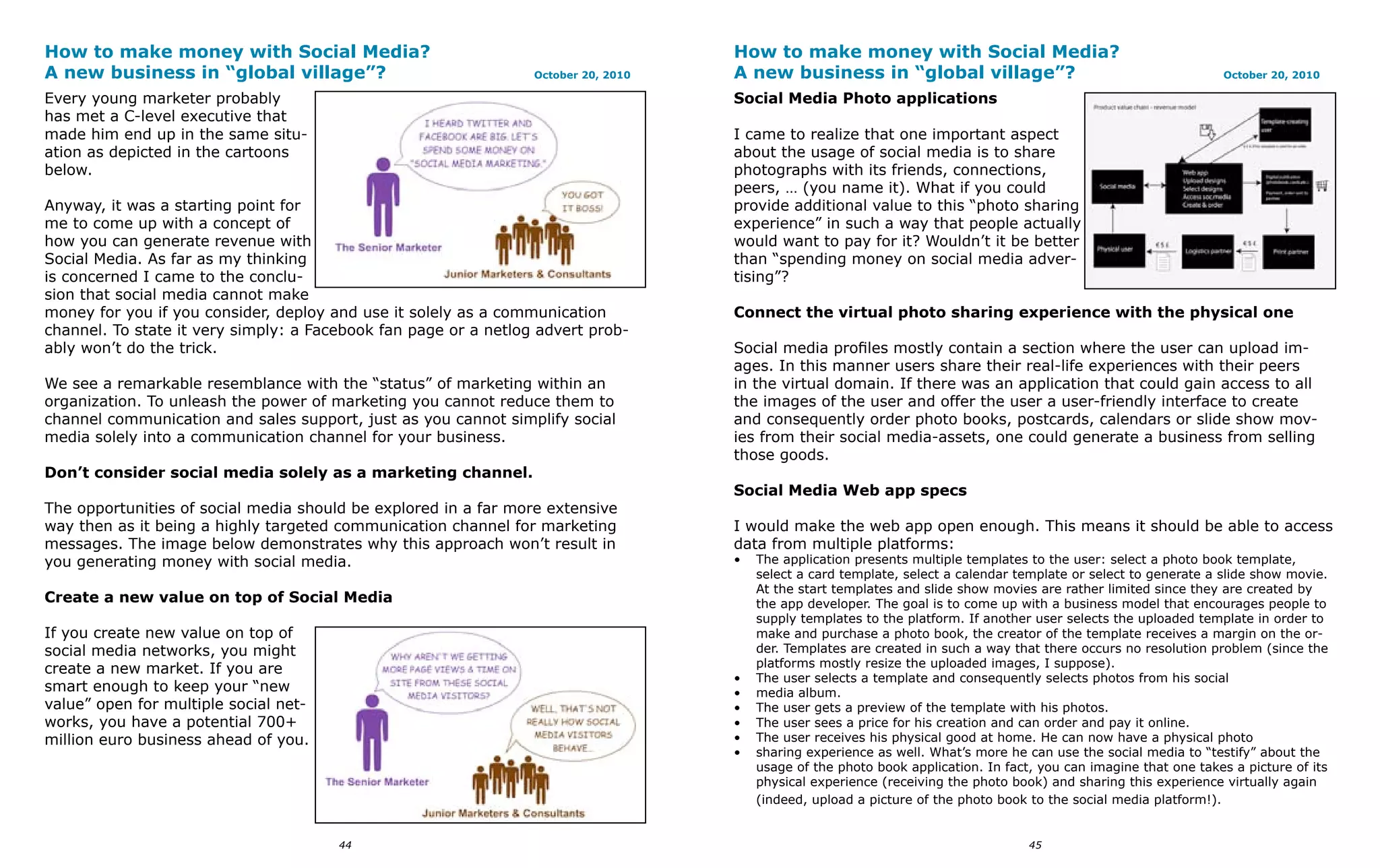 How to make money with Social Media?                                                How to make money with Social Media?
A new business in “global village”?                              October 20, 2010   A new business in “global village”?                                            October 20, 2010

Every young marketer probably                                                       Social Media Photo applications
has met a C-level executive that
made him end up in the same situ-                                                   I came to realize that one important aspect
ation as depicted in the cartoons                                                   about the usage of social media is to share
below.                                                                              photographs with its friends, connections,
                                                                                    peers, … (you name it). What if you could
Anyway, it was a starting point for                                                 provide additional value to this “photo sharing
me to come up with a concept of                                                     experience” in such a way that people actually
how you can generate revenue with                                                   would want to pay for it? Wouldn’t it be better
Social Media. As far as my thinking                                                 than “spending money on social media adver-
is concerned I came to the conclu-                                                  tising”?
sion that social media cannot make
money for you if you consider, deploy and use it solely as a communication          Connect the virtual photo sharing experience with the physical one
channel. To state it very simply: a Facebook fan page or a netlog advert prob-
ably won’t do the trick.                                                            Social media profiles mostly contain a section where the user can upload im-
                                                                                    ages. In this manner users share their real-life experiences with their peers
We see a remarkable resemblance with the “status” of marketing within an            in the virtual domain. If there was an application that could gain access to all
organization. To unleash the power of marketing you cannot reduce them to           the images of the user and offer the user a user-friendly interface to create
channel communication and sales support, just as you cannot simplify social         and consequently order photo books, postcards, calendars or slide show mov-
media solely into a communication channel for your business.                        ies from their social media-assets, one could generate a business from selling
                                                                                    those goods.
Don’t consider social media solely as a marketing channel.
                                                                                    Social Media Web app specs
The opportunities of social media should be explored in a far more extensive
way then as it being a highly targeted communication channel for marketing          I would make the web app open enough. This means it should be able to access
messages. The image below demonstrates why this approach won’t result in            data from multiple platforms:
you generating money with social media.                                             •   The application presents multiple templates to the user: select a photo book template,
                                                                                        select a card template, select a calendar template or select to generate a slide show movie.
                                                                                        At the start templates and slide show movies are rather limited since they are created by
Create a new value on top of Social Media                                               the app developer. The goal is to come up with a business model that encourages people to
                                                                                        supply templates to the platform. If another user selects the uploaded template in order to
If you create new value on top of                                                       make and purchase a photo book, the creator of the template receives a margin on the or-
social media networks, you might                                                        der. Templates are created in such a way that there occurs no resolution problem (since the
create a new market. If you are                                                         platforms mostly resize the uploaded images, I suppose).
                                                                                    •   The user selects a template and consequently selects photos from his social
smart enough to keep your “new                                                      •   media album.
value” open for multiple social net-                                                •   The user gets a preview of the template with his photos.
works, you have a potential 700+                                                    •   The user sees a price for his creation and can order and pay it online.
million euro business ahead of you.                                                 •   The user receives his physical good at home. He can now have a physical photo
                                                                                    •   sharing experience as well. What’s more he can use the social media to “testify” about the
                                                                                        usage of the photo book application. In fact, you can imagine that one takes a picture of its
                                                                                        physical experience (receiving the photo book) and sharing this experience virtually again
                                                                                        (indeed, upload a picture of the photo book to the social media platform!).


                                       44                                                                                           45
 