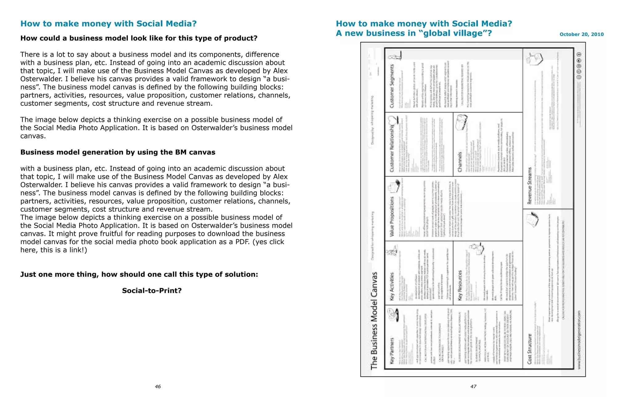 How to make money with Social Media?                                                How to make money with Social Media?
                                                                                    A new business in “global village”?    October 20, 2010
How could a business model look like for this type of product?

There is a lot to say about a business model and its components, difference
with a business plan, etc. Instead of going into an academic discussion about
that topic, I will make use of the Business Model Canvas as developed by Alex
Osterwalder. I believe his canvas provides a valid framework to design “a busi-
ness”. The business model canvas is defined by the following building blocks:
partners, activities, resources, value proposition, customer relations, channels,
customer segments, cost structure and revenue stream.

The image below depicts a thinking exercise on a possible business model of
the Social Media Photo Application. It is based on Osterwalder’s business model
canvas.

Business model generation by using the BM canvas

with a business plan, etc. Instead of going into an academic discussion about
that topic, I will make use of the Business Model Canvas as developed by Alex
Osterwalder. I believe his canvas provides a valid framework to design “a busi-
ness”. The business model canvas is defined by the following building blocks:
partners, activities, resources, value proposition, customer relations, channels,
customer segments, cost structure and revenue stream.
The image below depicts a thinking exercise on a possible business model of
the Social Media Photo Application. It is based on Osterwalder’s business model
canvas. It might prove fruitful for reading purposes to download the business
model canvas for the social media photo book application as a PDF. (yes click
here, this is a link!)


Just one more thing, how should one call this type of solution:

                              Social-to-Print?




                                        46                                                                     47
 