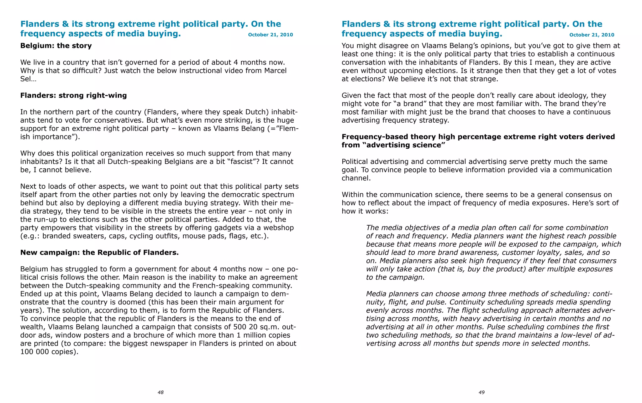 Flanders & its strong extreme right political party. On the                           Flanders & its strong extreme right political party. On the
frequency aspects of media buying.                  October 21, 2010                  frequency aspects of media buying.                  October 21, 2010

Belgium: the story                                                                    You might disagree on Vlaams Belang’s opinions, but you’ve got to give them at
                                                                                      least one thing: it is the only political party that tries to establish a continuous
We live in a country that isn’t governed for a period of about 4 months now.          conversation with the inhabitants of Flanders. By this I mean, they are active
Why is that so difficult? Just watch the below instructional video from Marcel        even without upcoming elections. Is it strange then that they get a lot of votes
Sel…                                                                                  at elections? We believe it’s not that strange.

Flanders: strong right-wing                                                           Given the fact that most of the people don’t really care about ideology, they
                                                                                      might vote for “a brand” that they are most familiar with. The brand they’re
In the northern part of the country (Flanders, where they speak Dutch) inhabit-       most familiar with might just be the brand that chooses to have a continuous
ants tend to vote for conservatives. But what’s even more striking, is the huge       advertising frequency strategy.
support for an extreme right political party – known as Vlaams Belang (=”Flem-
ish importance”).                                                                     Frequency-based theory high percentage extreme right voters derived
                                                                                      from “advertising science”
Why does this political organization receives so much support from that many
inhabitants? Is it that all Dutch-speaking Belgians are a bit “fascist”? It cannot    Political advertising and commercial advertising serve pretty much the same
be, I cannot believe.                                                                 goal. To convince people to believe information provided via a communication
                                                                                      channel.
Next to loads of other aspects, we want to point out that this political party sets
itself apart from the other parties not only by leaving the democratic spectrum       Within the communication science, there seems to be a general consensus on
behind but also by deploying a different media buying strategy. With their me-        how to reflect about the impact of frequency of media exposures. Here’s sort of
dia strategy, they tend to be visible in the streets the entire year – not only in    how it works:
the run-up to elections such as the other political parties. Added to that, the
party empowers that visibility in the streets by offering gadgets via a webshop              The media objectives of a media plan often call for some combination
(e.g.: branded sweaters, caps, cycling outfits, mouse pads, flags, etc.).                    of reach and frequency. Media planners want the highest reach possible
                                                                                             because that means more people will be exposed to the campaign, which
New campaign: the Republic of Flanders.                                                      should lead to more brand awareness, customer loyalty, sales, and so
                                                                                             on. Media planners also seek high frequency if they feel that consumers
Belgium has struggled to form a government for about 4 months now – one po-                  will only take action (that is, buy the product) after multiple exposures
litical crisis follows the other. Main reason is the inability to make an agreement          to the campaign.
between the Dutch-speaking community and the French-speaking community.
Ended up at this point, Vlaams Belang decided to launch a campaign to dem-                   Media planners can choose among three methods of scheduling: conti-
onstrate that the country is doomed (this has been their main argument for                   nuity, flight, and pulse. Continuity scheduling spreads media spending
years). The solution, according to them, is to form the Republic of Flanders.                evenly across months. The flight scheduling approach alternates adver-
To convince people that the republic of Flanders is the means to the end of                  tising across months, with heavy advertising in certain months and no
wealth, Vlaams Belang launched a campaign that consists of 500 20 sq.m. out-                 advertising at all in other months. Pulse scheduling combines the first
door ads, window posters and a brochure of which more than 1 million copies                  two scheduling methods, so that the brand maintains a low-level of ad-
are printed (to compare: the biggest newspaper in Flanders is printed on about               vertising across all months but spends more in selected months.
100 000 copies).




                                         48                                                                                    49
 