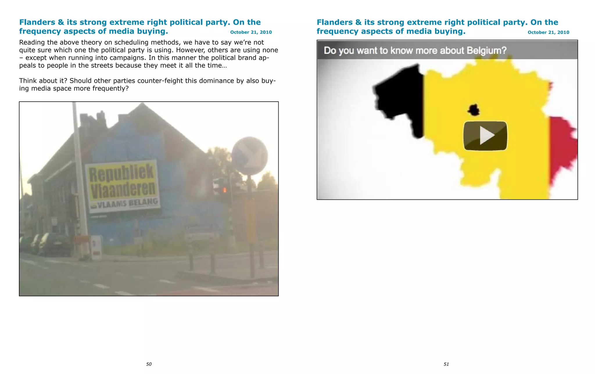 Flanders & its strong extreme right political party. On the                         Flanders & its strong extreme right political party. On the
frequency aspects of media buying.                  October 21, 2010                frequency aspects of media buying.                  October 21, 2010

Reading the above theory on scheduling methods, we have to say we’re not
quite sure which one the political party is using. However, others are using none
– except when running into campaigns. In this manner the political brand ap-
peals to people in the streets because they meet it all the time…

Think about it? Should other parties counter-feight this dominance by also buy-
ing media space more frequently?




                                       50                                                                             51
 