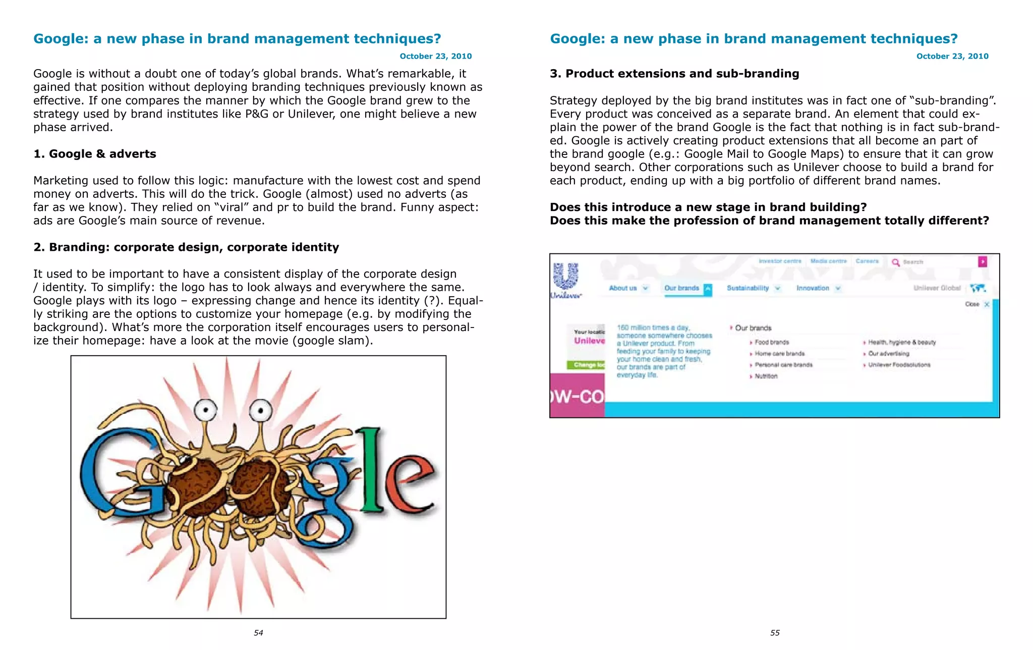 Google: a new phase in brand management techniques?                                 Google: a new phase in brand management techniques?
                                                                 October 23, 2010                                                                     October 23, 2010

Google is without a doubt one of today’s global brands. What’s remarkable, it       3. Product extensions and sub-branding
gained that position without deploying branding techniques previously known as
effective. If one compares the manner by which the Google brand grew to the         Strategy deployed by the big brand institutes was in fact one of “sub-branding”.
strategy used by brand institutes like P&G or Unilever, one might believe a new     Every product was conceived as a separate brand. An element that could ex-
phase arrived.                                                                      plain the power of the brand Google is the fact that nothing is in fact sub-brand-
                                                                                    ed. Google is actively creating product extensions that all become an part of
1. Google & adverts                                                                 the brand google (e.g.: Google Mail to Google Maps) to ensure that it can grow
                                                                                    beyond search. Other corporations such as Unilever choose to build a brand for
Marketing used to follow this logic: manufacture with the lowest cost and spend     each product, ending up with a big portfolio of different brand names.
money on adverts. This will do the trick. Google (almost) used no adverts (as
far as we know). They relied on “viral” and pr to build the brand. Funny aspect:    Does this introduce a new stage in brand building?
ads are Google’s main source of revenue.                                            Does this make the profession of brand management totally different?

2. Branding: corporate design, corporate identity

It used to be important to have a consistent display of the corporate design
/ identity. To simplify: the logo has to look always and everywhere the same.
Google plays with its logo – expressing change and hence its identity (?). Equal-
ly striking are the options to customize your homepage (e.g. by modifying the
background). What’s more the corporation itself encourages users to personal-
ize their homepage: have a look at the movie (google slam).




                                       54                                                                                   55
 