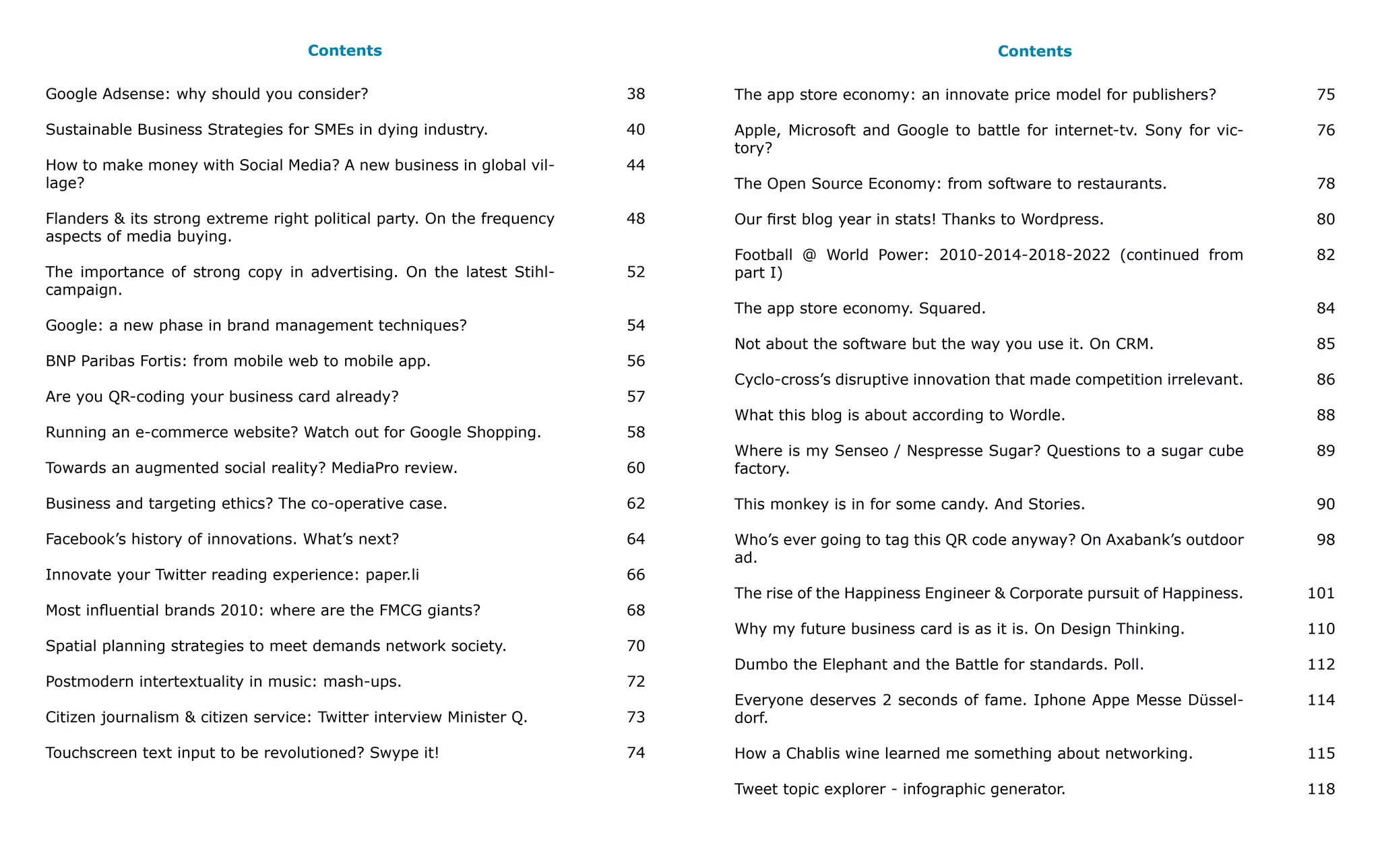 Contents                                                                    Contents

Google Adsense: why should you consider?                                38   The app store economy: an innovate price model for publishers?          75

Sustainable Business Strategies for SMEs in dying industry.             40   Apple, Microsoft and Google to battle for internet-tv. Sony for vic-    76
                                                                             tory?
How to make money with Social Media? A new business in global vil-      44
lage?                                                                        The Open Source Economy: from software to restaurants.                  78

Flanders & its strong extreme right political party. On the frequency   48   Our first blog year in stats! Thanks to Wordpress.                      80
aspects of media buying.
                                                                             Football @ World Power: 2010-2014-2018-2022 (continued from             82
The importance of strong copy in advertising. On the latest Stihl-      52   part I)
campaign.
                                                                             The app store economy. Squared.                                         84
Google: a new phase in brand management techniques?                     54
                                                                             Not about the software but the way you use it. On CRM.                  85
BNP Paribas Fortis: from mobile web to mobile app.                      56
                                                                             Cyclo-cross’s disruptive innovation that made competition irrelevant.   86
Are you QR-coding your business card already?                           57
                                                                             What this blog is about according to Wordle.                            88
Running an e-commerce website? Watch out for Google Shopping.           58
                                                                             Where is my Senseo / Nespresse Sugar? Questions to a sugar cube         89
Towards an augmented social reality? MediaPro review.                   60   factory.

Business and targeting ethics? The co-operative case.                   62   This monkey is in for some candy. And Stories.                          90

Facebook’s history of innovations. What’s next?                         64   Who’s ever going to tag this QR code anyway? On Axabank’s outdoor       98
                                                                             ad.
Innovate your Twitter reading experience: paper.li                      66
                                                                             The rise of the Happiness Engineer & Corporate pursuit of Happiness.    101
Most influential brands 2010: where are the FMCG giants?                68
                                                                             Why my future business card is as it is. On Design Thinking.            110
Spatial planning strategies to meet demands network society.            70
                                                                             Dumbo the Elephant and the Battle for standards. Poll.                  112
Postmodern intertextuality in music: mash-ups.                          72
                                                                             Everyone deserves 2 seconds of fame. Iphone Appe Messe Düssel-          114
Citizen journalism & citizen service: Twitter interview Minister Q.     73   dorf.

Touchscreen text input to be revolutioned? Swype it!                    74   How a Chablis wine learned me something about networking.               115

                                                                             Tweet topic explorer - infographic generator.                           118
 