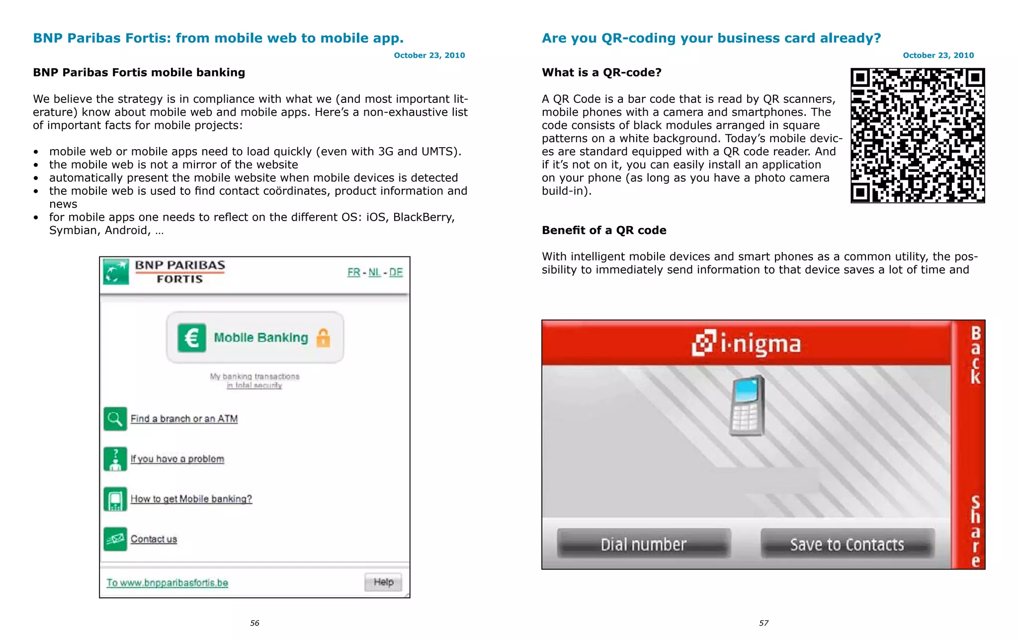 BNP Paribas Fortis: from mobile web to mobile app.                                 Are you QR-coding your business card already?
                                                                October 23, 2010                                                                    October 23, 2010

BNP Paribas Fortis mobile banking                                                  What is a QR-code?

We believe the strategy is in compliance with what we (and most important lit-     A QR Code is a bar code that is read by QR scanners,
erature) know about mobile web and mobile apps. Here’s a non-exhaustive list       mobile phones with a camera and smartphones. The
of important facts for mobile projects:                                            code consists of black modules arranged in square
                                                                                   patterns on a white background. Today’s mobile devic-
• mobile web or mobile apps need to load quickly (even with 3G and UMTS).          es are standard equipped with a QR code reader. And
• the mobile web is not a mirror of the website                                    if it’s not on it, you can easily install an application
• automatically present the mobile website when mobile devices is detected         on your phone (as long as you have a photo camera
• the mobile web is used to find contact coördinates, product information and      build-in).
  news
• for mobile apps one needs to reflect on the different OS: iOS, BlackBerry,
  Symbian, Android, …                                                              Benefit of a QR code

                                                                                   With intelligent mobile devices and smart phones as a common utility, the pos-
                                                                                   sibility to immediately send information to that device saves a lot of time and




                                      56                                                                                   57
 