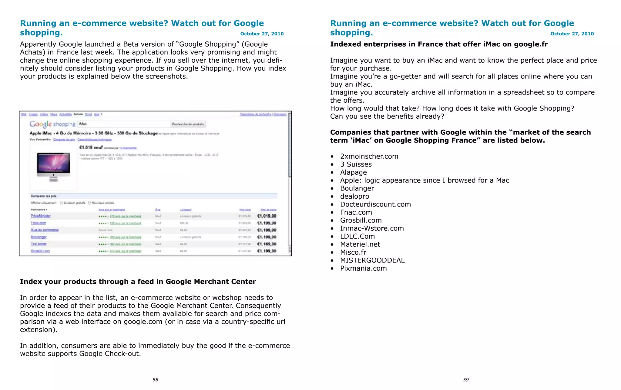 Running an e-commerce website? Watch out for Google                                Running an e-commerce website? Watch out for Google
shopping.                                     October 27, 2010                     shopping.                                     October 27, 2010

Apparently Google launched a Beta version of “Google Shopping” (Google             Indexed enterprises in France that offer iMac on google.fr
Achats) in France last week. The application looks very promising and might
change the online shopping experience. If you sell over the internet, you defi-    Imagine you want to buy an iMac and want to know the perfect place and price
nitely should consider listing your products in Google Shopping. How you index     for your purchase.
your products is explained below the screenshots.                                  Imagine you’re a go-getter and will search for all places online where you can
                                                                                   buy an iMac.
                                                                                   Imagine you accurately archive all information in a spreadsheet so to compare
                                                                                   the offers.
                                                                                   How long would that take? How long does it take with Google Shopping?
                                                                                   Can you see the benefits already?

                                                                                   Companies that partner with Google within the “market of the search
                                                                                   term ‘iMac’ on Google Shopping France” are listed below.

                                                                                   •   2xmoinscher.com
                                                                                   •   3 Suisses
                                                                                   •   Alapage
                                                                                   •   Apple: logic appearance since I browsed for a Mac
                                                                                   •   Boulanger
                                                                                   •   dealopro
                                                                                   •   Docteurdiscount.com
                                                                                   •   Fnac.com
                                                                                   •   Grosbill.com
                                                                                   •   Inmac-Wstore.com
                                                                                   •   LDLC.Com
                                                                                   •   Materiel.net
                                                                                   •   Misco.fr
                                                                                   •   MISTERGOODDEAL
                                                                                   •   Pixmania.com
Index your products through a feed in Google Merchant Center

In order to appear in the list, an e-commerce website or webshop needs to
provide a feed of their products to the Google Merchant Center. Consequently
Google indexes the data and makes them available for search and price com-
parison via a web interface on google.com (or in case via a country-specific url
extension).

In addition, consumers are able to immediately buy the good if the e-commerce
website supports Google Check-out.


                                       58                                                                                 59
 