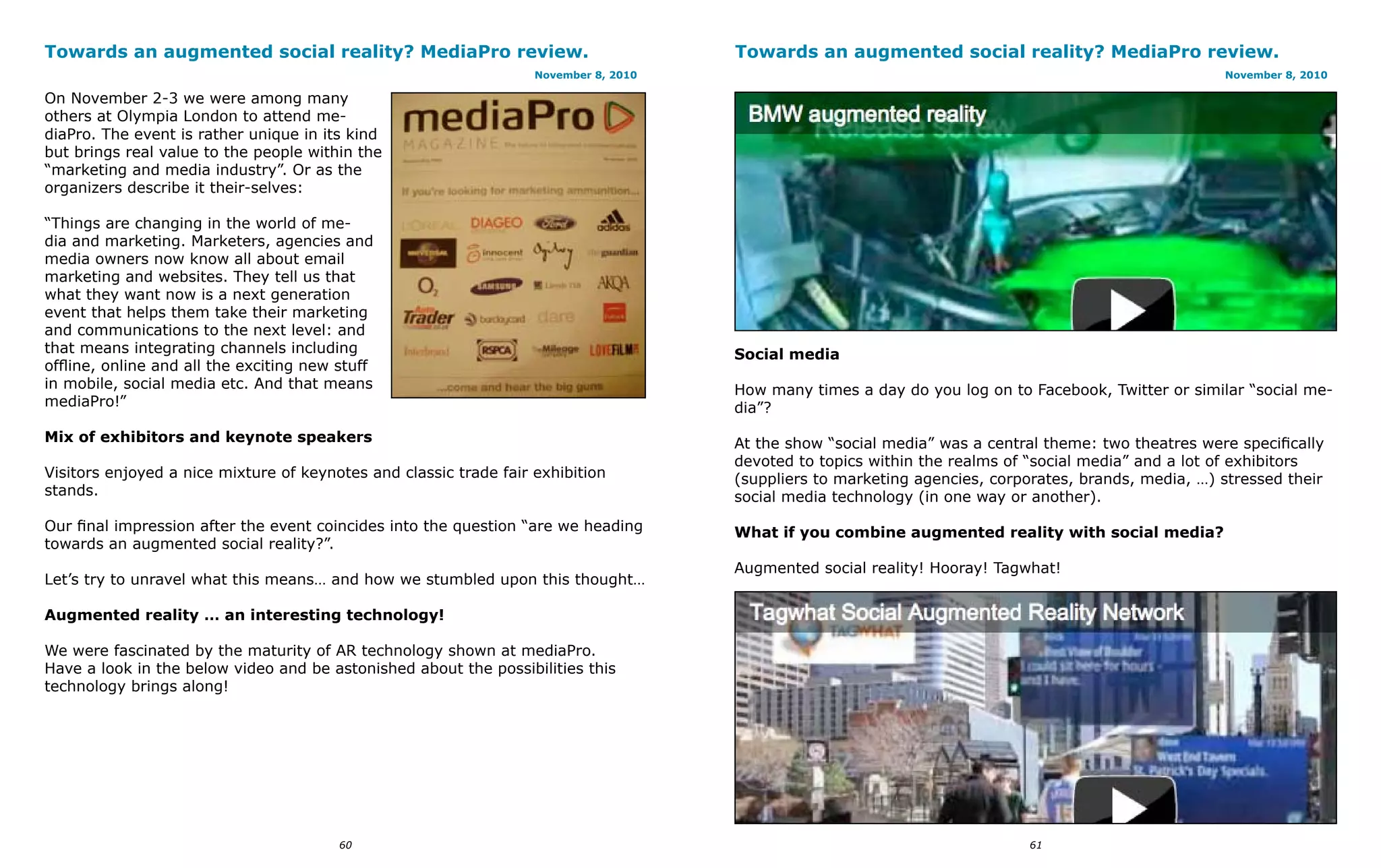 Towards an augmented social reality? MediaPro review.                                 Towards an augmented social reality? MediaPro review.
                                                                   November 8, 2010                                                                   November 8, 2010

On November 2-3 we were among many
others at Olympia London to attend me-
diaPro. The event is rather unique in its kind
but brings real value to the people within the
“marketing and media industry”. Or as the
organizers describe it their-selves:

“Things are changing in the world of me-
dia and marketing. Marketers, agencies and
media owners now know all about email
marketing and websites. They tell us that
what they want now is a next generation
event that helps them take their marketing
and communications to the next level: and
that means integrating channels including                                             Social media
offline, online and all the exciting new stuff
in mobile, social media etc. And that means                                           How many times a day do you log on to Facebook, Twitter or similar “social me-
mediaPro!”                                                                            dia”?
Mix of exhibitors and keynote speakers                                                At the show “social media” was a central theme: two theatres were specifically
                                                                                      devoted to topics within the realms of “social media” and a lot of exhibitors
Visitors enjoyed a nice mixture of keynotes and classic trade fair exhibition         (suppliers to marketing agencies, corporates, brands, media, …) stressed their
stands.                                                                               social media technology (in one way or another).
Our final impression after the event coincides into the question “are we heading      What if you combine augmented reality with social media?
towards an augmented social reality?”.
                                                                                      Augmented social reality! Hooray! Tagwhat!
Let’s try to unravel what this means… and how we stumbled upon this thought…

Augmented reality … an interesting technology!

We were fascinated by the maturity of AR technology shown at mediaPro.
Have a look in the below video and be astonished about the possibilities this
technology brings along!




                                         60                                                                                  61
 