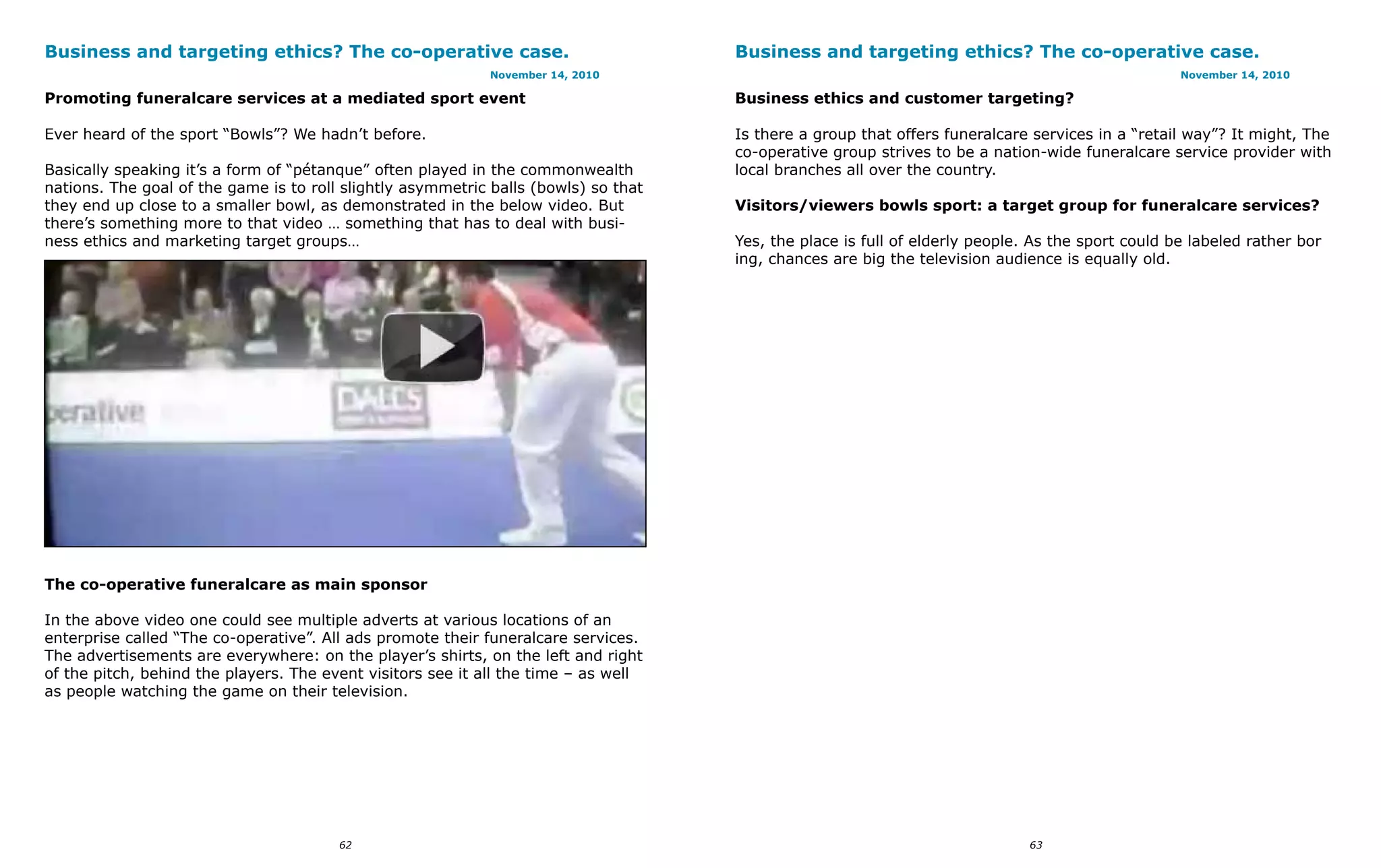 Business and targeting ethics? The co-operative case.                                Business and targeting ethics? The co-operative case.
                                                             November 14, 2010                                                                     November 14, 2010

Promoting funeralcare services at a mediated sport event                             Business ethics and customer targeting?

Ever heard of the sport “Bowls”? We hadn’t before.                                   Is there a group that offers funeralcare services in a “retail way”? It might, The
                                                                                     co-operative group strives to be a nation-wide funeralcare service provider with
Basically speaking it’s a form of “pétanque” often played in the commonwealth        local branches all over the country.
nations. The goal of the game is to roll slightly asymmetric balls (bowls) so that
they end up close to a smaller bowl, as demonstrated in the below video. But         Visitors/viewers bowls sport: a target group for funeralcare services?
there’s something more to that video … something that has to deal with busi-
ness ethics and marketing target groups…                                             Yes, the place is full of elderly people. As the sport could be labeled rather bor
                                                                                     ing, chances are big the television audience is equally old.




The co-operative funeralcare as main sponsor

In the above video one could see multiple adverts at various locations of an
enterprise called “The co-operative”. All ads promote their funeralcare services.
The advertisements are everywhere: on the player’s shirts, on the left and right
of the pitch, behind the players. The event visitors see it all the time – as well
as people watching the game on their television.




                                        62                                                                                    63
 