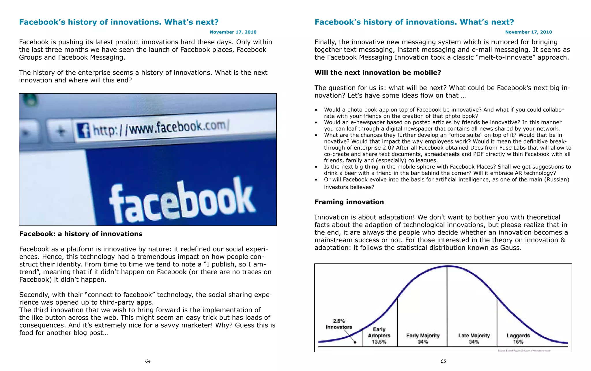 Facebook’s history of innovations. What’s next?                                   Facebook’s history of innovations. What’s next?
                                                           November 17, 2010                                                                                November 17, 2010

Facebook is pushing its latest product innovations hard these days. Only within   Finally, the innovative new messaging system which is rumored for bringing
the last three months we have seen the launch of Facebook places, Facebook        together text messaging, instant messaging and e-mail messaging. It seems as
Groups and Facebook Messaging.                                                    the Facebook Messaging Innovation took a classic “melt-to-innovate” approach.

The history of the enterprise seems a history of innovations. What is the next    Will the next innovation be mobile?
innovation and where will this end?
                                                                                  The question for us is: what will be next? What could be Facebook’s next big in-
                                                                                  novation? Let’s have some ideas flow on that …

                                                                                  •   Would a photo book app on top of Facebook be innovative? And what if you could collabo-
                                                                                      rate with your friends on the creation of that photo book?
                                                                                  •   Would an e-newspaper based on posted articles by friends be innovative? In this manner
                                                                                      you can leaf through a digital newspaper that contains all news shared by your network.
                                                                                  •   What are the chances they further develop an “office suite” on top of it? Would that be in-
                                                                                      novative? Would that impact the way employees work? Would it mean the definitive break-
                                                                                      through of enterprise 2.0? After all Facebook obtained Docs from Fuse Labs that will allow to
                                                                                      co-create and share text documents, spreadsheets and PDF directly within Facebook with all
                                                                                      friends, family and (especially) colleagues.
                                                                                  •   Is the next big thing in the mobile sphere with Facebook Places? Shall we get suggestions to
                                                                                      drink a beer with a friend in the bar behind the corner? Will it embrace AR technology?
                                                                                  •   Or will Facebook evolve into the basis for artificial intelligence, as one of the main (Russian)
                                                                                      investors believes?

                                                                                  Framing innovation

                                                                                  Innovation is about adaptation! We don’t want to bother you with theoretical
                                                                                  facts about the adaption of technological innovations, but please realize that in
Facebook: a history of innovations                                                the end, it are always the people who decide whether an innovation becomes a
                                                                                  mainstream success or not. For those interested in the theory on innovation &
Facebook as a platform is innovative by nature: it redefined our social experi-   adaptation: it follows the statistical distribution known as Gauss.
ences. Hence, this technology had a tremendous impact on how people con-
struct their identity. From time to time we tend to note a “I publish, so I am-
trend”, meaning that if it didn’t happen on Facebook (or there are no traces on
Facebook) it didn’t happen.

Secondly, with their “connect to facebook” technology, the social sharing expe-
rience was opened up to third-party apps.
The third innovation that we wish to bring forward is the implementation of
the like button across the web. This might seem an easy trick but has loads of
consequences. And it’s extremely nice for a savvy marketer! Why? Guess this is
food for another blog post…



                                       64                                                                                          65
 