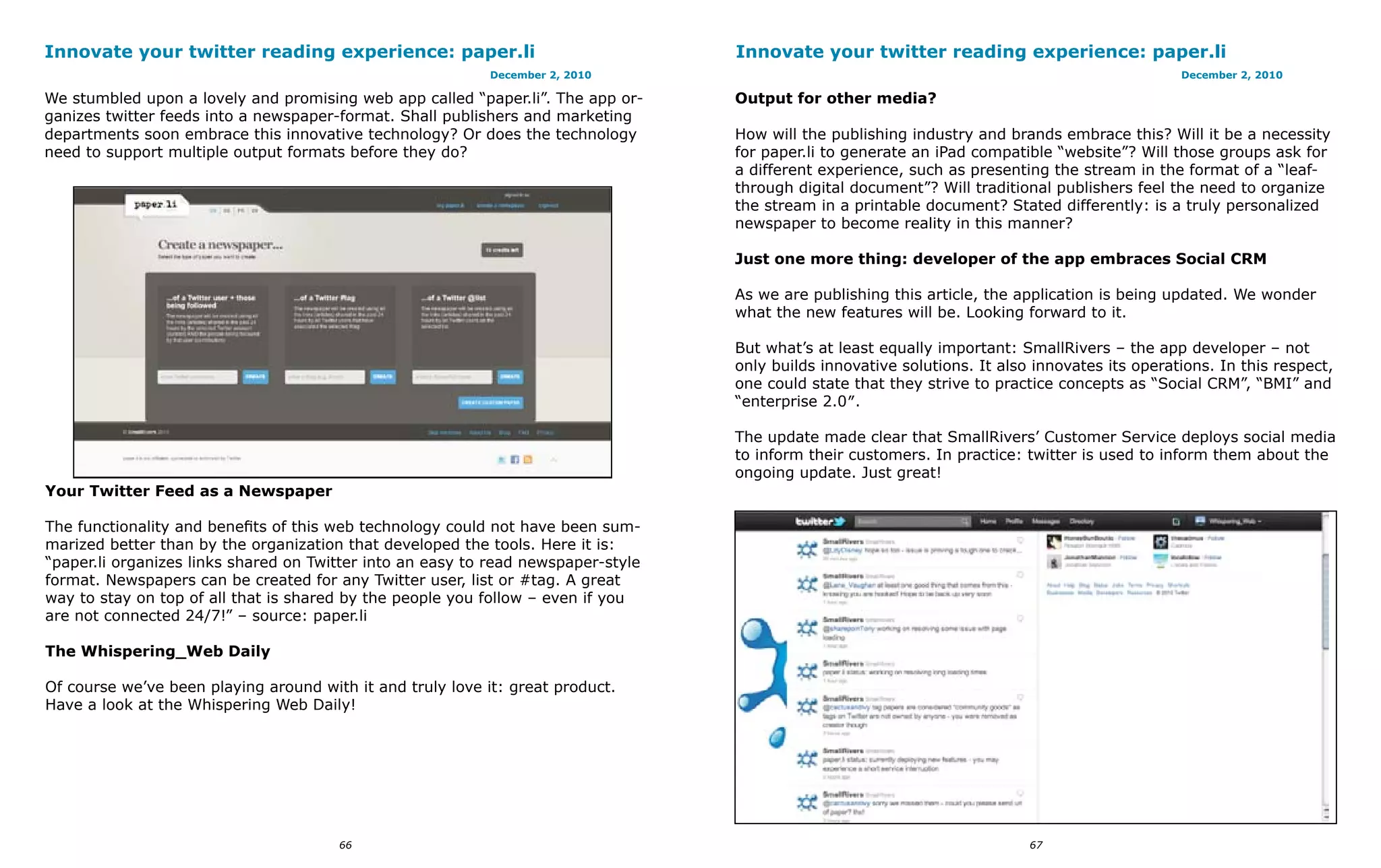 Innovate your twitter reading experience: paper.li                                 Innovate your twitter reading experience: paper.li
                                                            December 2, 2010                                                                     December 2, 2010

We stumbled upon a lovely and promising web app called “paper.li”. The app or-     Output for other media?
ganizes twitter feeds into a newspaper-format. Shall publishers and marketing
departments soon embrace this innovative technology? Or does the technology        How will the publishing industry and brands embrace this? Will it be a necessity
need to support multiple output formats before they do?                            for paper.li to generate an iPad compatible “website”? Will those groups ask for
                                                                                   a different experience, such as presenting the stream in the format of a “leaf-
                                                                                   through digital document”? Will traditional publishers feel the need to organize
                                                                                   the stream in a printable document? Stated differently: is a truly personalized
                                                                                   newspaper to become reality in this manner?

                                                                                   Just one more thing: developer of the app embraces Social CRM

                                                                                   As we are publishing this article, the application is being updated. We wonder
                                                                                   what the new features will be. Looking forward to it.

                                                                                   But what’s at least equally important: SmallRivers – the app developer – not
                                                                                   only builds innovative solutions. It also innovates its operations. In this respect,
                                                                                   one could state that they strive to practice concepts as “Social CRM”, “BMI” and
                                                                                   “enterprise 2.0″.

                                                                                   The update made clear that SmallRivers’ Customer Service deploys social media
                                                                                   to inform their customers. In practice: twitter is used to inform them about the
                                                                                   ongoing update. Just great!
Your Twitter Feed as a Newspaper

The functionality and benefits of this web technology could not have been sum-
marized better than by the organization that developed the tools. Here it is:
“paper.li organizes links shared on Twitter into an easy to read newspaper-style
format. Newspapers can be created for any Twitter user, list or #tag. A great
way to stay on top of all that is shared by the people you follow – even if you
are not connected 24/7!” – source: paper.li

The Whispering_Web Daily

Of course we’ve been playing around with it and truly love it: great product.
Have a look at the Whispering Web Daily!




                                       66                                                                                   67
 
