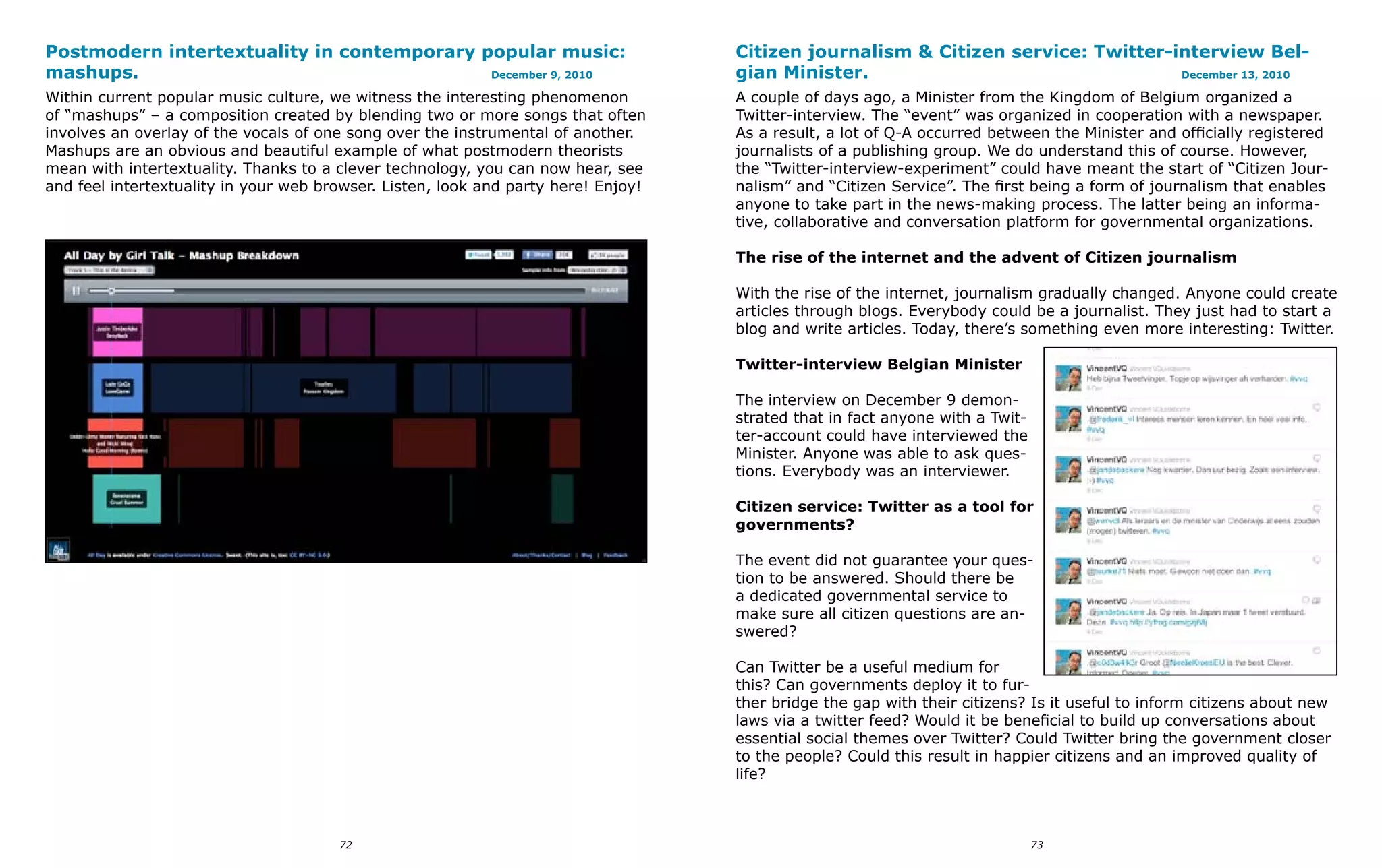 Postmodern intertextuality in contemporary popular music:                           Citizen journalism & Citizen service: Twitter-interview Bel-
mashups.                                    December 9, 2010                        gian Minister.                                 December 13, 2010

Within current popular music culture, we witness the interesting phenomenon         A couple of days ago, a Minister from the Kingdom of Belgium organized a
of “mashups” – a composition created by blending two or more songs that often       Twitter-interview. The “event” was organized in cooperation with a newspaper.
involves an overlay of the vocals of one song over the instrumental of another.     As a result, a lot of Q-A occurred between the Minister and officially registered
Mashups are an obvious and beautiful example of what postmodern theorists           journalists of a publishing group. We do understand this of course. However,
mean with intertextuality. Thanks to a clever technology, you can now hear, see     the “Twitter-interview-experiment” could have meant the start of “Citizen Jour-
and feel intertextuality in your web browser. Listen, look and party here! Enjoy!   nalism” and “Citizen Service”. The first being a form of journalism that enables
                                                                                    anyone to take part in the news-making process. The latter being an informa-
                                                                                    tive, collaborative and conversation platform for governmental organizations.

                                                                                    The rise of the internet and the advent of Citizen journalism

                                                                                    With the rise of the internet, journalism gradually changed. Anyone could create
                                                                                    articles through blogs. Everybody could be a journalist. They just had to start a
                                                                                    blog and write articles. Today, there’s something even more interesting: Twitter.

                                                                                    Twitter-interview Belgian Minister

                                                                                    The interview on December 9 demon-
                                                                                    strated that in fact anyone with a Twit-
                                                                                    ter-account could have interviewed the
                                                                                    Minister. Anyone was able to ask ques-
                                                                                    tions. Everybody was an interviewer.

                                                                                    Citizen service: Twitter as a tool for
                                                                                    governments?

                                                                                    The event did not guarantee your ques-
                                                                                    tion to be answered. Should there be
                                                                                    a dedicated governmental service to
                                                                                    make sure all citizen questions are an-
                                                                                    swered?

                                                                                    Can Twitter be a useful medium for
                                                                                    this? Can governments deploy it to fur-
                                                                                    ther bridge the gap with their citizens? Is it useful to inform citizens about new
                                                                                    laws via a twitter feed? Would it be beneficial to build up conversations about
                                                                                    essential social themes over Twitter? Could Twitter bring the government closer
                                                                                    to the people? Could this result in happier citizens and an improved quality of
                                                                                    life?



                                       72                                                                                      73
 
