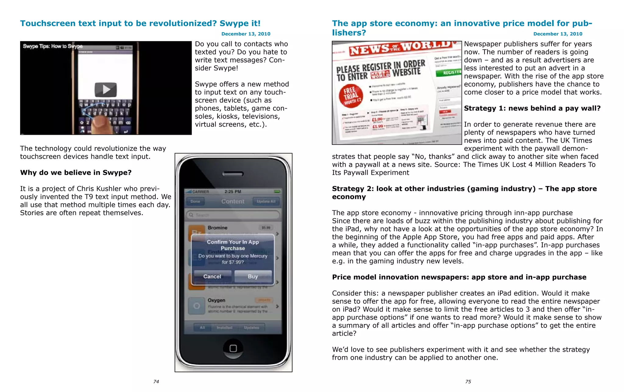 Touchscreen text input to be revolutionized? Swype it!                       The app store economy: an innovative price model for pub-
                                                      December 13, 2010      lishers?                                    December 13, 2010

                                               Do you call to contacts who                                          Newspaper publishers suffer for years
                                               texted you? Do you hate to                                           now. The number of readers is going
                                               write text messages? Con-                                            down – and as a result advertisers are
                                               sider Swype!                                                         less interested to put an advert in a
                                                                                                                    newspaper. With the rise of the app store
                                               Swype offers a new method                                            economy, publishers have the chance to
                                               to input text on any touch-                                          come closer to a price model that works.
                                               screen device (such as
                                               phones, tablets, game con-                                           Strategy 1: news behind a pay wall?
                                               soles, kiosks, televisions,
                                               virtual screens, etc.).                                              In order to generate revenue there are
                                                                                                                    plenty of newspapers who have turned
                                                                                                                    news into paid content. The UK Times
The technology could revolutionize the way                                                                          experiment with the paywall demon-
touchscreen devices handle text input.                                       strates that people say “No, thanks” and click away to another site when faced
                                                                             with a paywall at a news site. Source: The Times UK Lost 4 Million Readers To
Why do we believe in Swype?                                                  Its Paywall Experiment

It is a project of Chris Kushler who previ-                                  Strategy 2: look at other industries (gaming industry) – The app store
ously invented the T9 text input method. We                                  economy
all use that method multiple times each day.
Stories are often repeat themselves.                                         The app store economy - innnovative pricing through inn-app purchase
                                                                             Since there are loads of buzz within the publishing industry about publishing for
                                                                             the iPad, why not have a look at the opportunities of the app store economy? In
                                                                             the beginning of the Apple App Store, you had free apps and paid apps. After
                                                                             a while, they added a functionality called “in-app purchases”. In-app purchases
                                                                             mean that you can offer the apps for free and charge upgrades in the app – like
                                                                             e.g. in the gaming industry new levels.

                                                                             Price model innovation newspapers: app store and in-app purchase

                                                                             Consider this: a newspaper publisher creates an iPad edition. Would it make
                                                                             sense to offer the app for free, allowing everyone to read the entire newspaper
                                                                             on iPad? Would it make sense to limit the free articles to 3 and then offer “in-
                                                                             app purchase options” if one wants to read more? Would it make sense to show
                                                                             a summary of all articles and offer “in-app purchase options” to get the entire
                                                                             article?

                                                                             We’d love to see publishers experiment with it and see whether the strategy
                                                                             from one industry can be applied to another one.


                                      74                                                                            75
 
