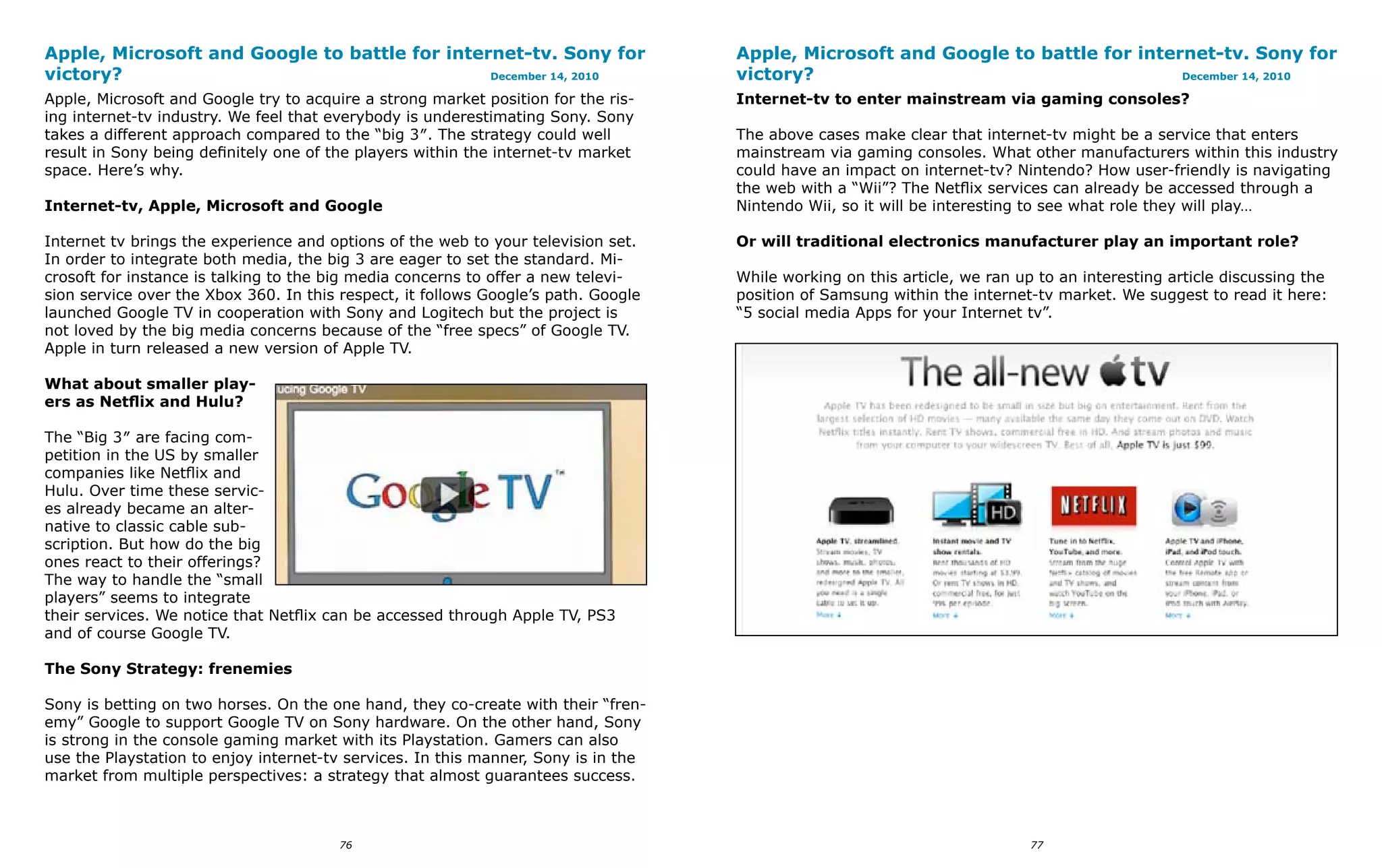 Apple, Microsoft and Google to battle for internet-tv. Sony for                     Apple, Microsoft and Google to battle for internet-tv. Sony for
victory?                                       December 14, 2010                    victory?                                       December 14, 2010

Apple, Microsoft and Google try to acquire a strong market position for the ris-    Internet-tv to enter mainstream via gaming consoles?
ing internet-tv industry. We feel that everybody is underestimating Sony. Sony
takes a different approach compared to the “big 3″. The strategy could well         The above cases make clear that internet-tv might be a service that enters
result in Sony being definitely one of the players within the internet-tv market    mainstream via gaming consoles. What other manufacturers within this industry
space. Here’s why.                                                                  could have an impact on internet-tv? Nintendo? How user-friendly is navigating
                                                                                    the web with a “Wii”? The Netflix services can already be accessed through a
Internet-tv, Apple, Microsoft and Google                                            Nintendo Wii, so it will be interesting to see what role they will play…

Internet tv brings the experience and options of the web to your television set.    Or will traditional electronics manufacturer play an important role?
In order to integrate both media, the big 3 are eager to set the standard. Mi-
crosoft for instance is talking to the big media concerns to offer a new televi-    While working on this article, we ran up to an interesting article discussing the
sion service over the Xbox 360. In this respect, it follows Google’s path. Google   position of Samsung within the internet-tv market. We suggest to read it here:
launched Google TV in cooperation with Sony and Logitech but the project is         “5 social media Apps for your Internet tv”.
not loved by the big media concerns because of the “free specs” of Google TV.
Apple in turn released a new version of Apple TV.

What about smaller play-
ers as Netflix and Hulu?

The “Big 3″ are facing com-
petition in the US by smaller
companies like Netflix and
Hulu. Over time these servic-
es already became an alter-
native to classic cable sub-
scription. But how do the big
ones react to their offerings?
The way to handle the “small
players” seems to integrate
their services. We notice that Netflix can be accessed through Apple TV, PS3
and of course Google TV.

The Sony Strategy: frenemies

Sony is betting on two horses. On the one hand, they co-create with their “fren-
emy” Google to support Google TV on Sony hardware. On the other hand, Sony
is strong in the console gaming market with its Playstation. Gamers can also
use the Playstation to enjoy internet-tv services. In this manner, Sony is in the
market from multiple perspectives: a strategy that almost guarantees success.



                                        76                                                                                  77
 