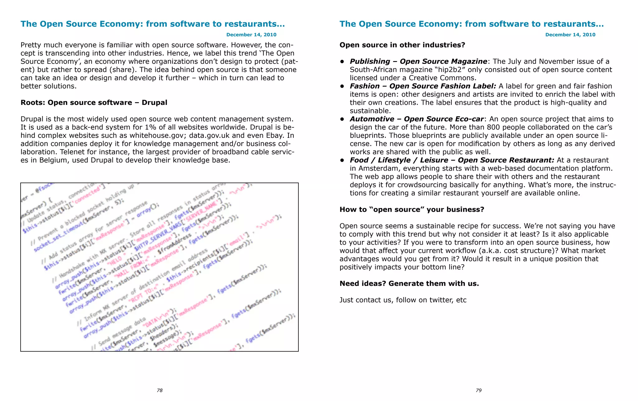 The Open Source Economy: from software to restaurants…                              The Open Source Economy: from software to restaurants…
                                                            December 14, 2010                                                                   December 14, 2010

Pretty much everyone is familiar with open source software. However, the con-       Open source in other industries?
cept is transcending into other industries. Hence, we label this trend ‘The Open
Source Economy’, an economy where organizations don’t design to protect (pat-       •	 Publishing – Open Source Magazine: The July and November issue of a
ent) but rather to spread (share). The idea behind open source is that someone         South-African magazine “hip2b2″ only consisted out of open source content
can take an idea or design and develop it further – which in turn can lead to          licensed under a Creative Commons.
better solutions.                                                                   •	 Fashion – Open Source Fashion Label: A label for green and fair fashion
                                                                                       items is open: other designers and artists are invited to enrich the label with
Roots: Open source software – Drupal                                                   their own creations. The label ensures that the product is high-quality and
                                                                                       sustainable.
Drupal is the most widely used open source web content management system.           •	 Automotive – Open Source Eco-car: An open source project that aims to
It is used as a back-end system for 1% of all websites worldwide. Drupal is be-        design the car of the future. More than 800 people collaborated on the car’s
hind complex websites such as whitehouse.gov; data.gov.uk and even Ebay. In            blueprints. Those blueprints are publicly available under an open source li-
addition companies deploy it for knowledge management and/or business col-             cense. The new car is open for modification by others as long as any derived
laboration. Telenet for instance, the largest provider of broadband cable servic-      works are shared with the public as well.
es in Belgium, used Drupal to develop their knowledge base.                         •	 Food / Lifestyle / Leisure – Open Source Restaurant: At a restaurant
                                                                                       in Amsterdam, everything starts with a web-based documentation platform.
                                                                                       The web app allows people to share their with others and the restaurant
                                                                                       deploys it for crowdsourcing basically for anything. What’s more, the instruc-
                                                                                       tions for creating a similar restaurant yourself are available online.

                                                                                    How to “open source” your business?

                                                                                    Open source seems a sustainable recipe for success. We’re not saying you have
                                                                                    to comply with this trend but why not consider it at least? Is it also applicable
                                                                                    to your activities? If you were to transform into an open source business, how
                                                                                    would that affect your current workflow (a.k.a. cost structure)? What market
                                                                                    advantages would you get from it? Would it result in a unique position that
                                                                                    positively impacts your bottom line?

                                                                                    Need ideas? Generate them with us.

                                                                                    Just contact us, follow on twitter, etc




                                        78                                                                                    79
 