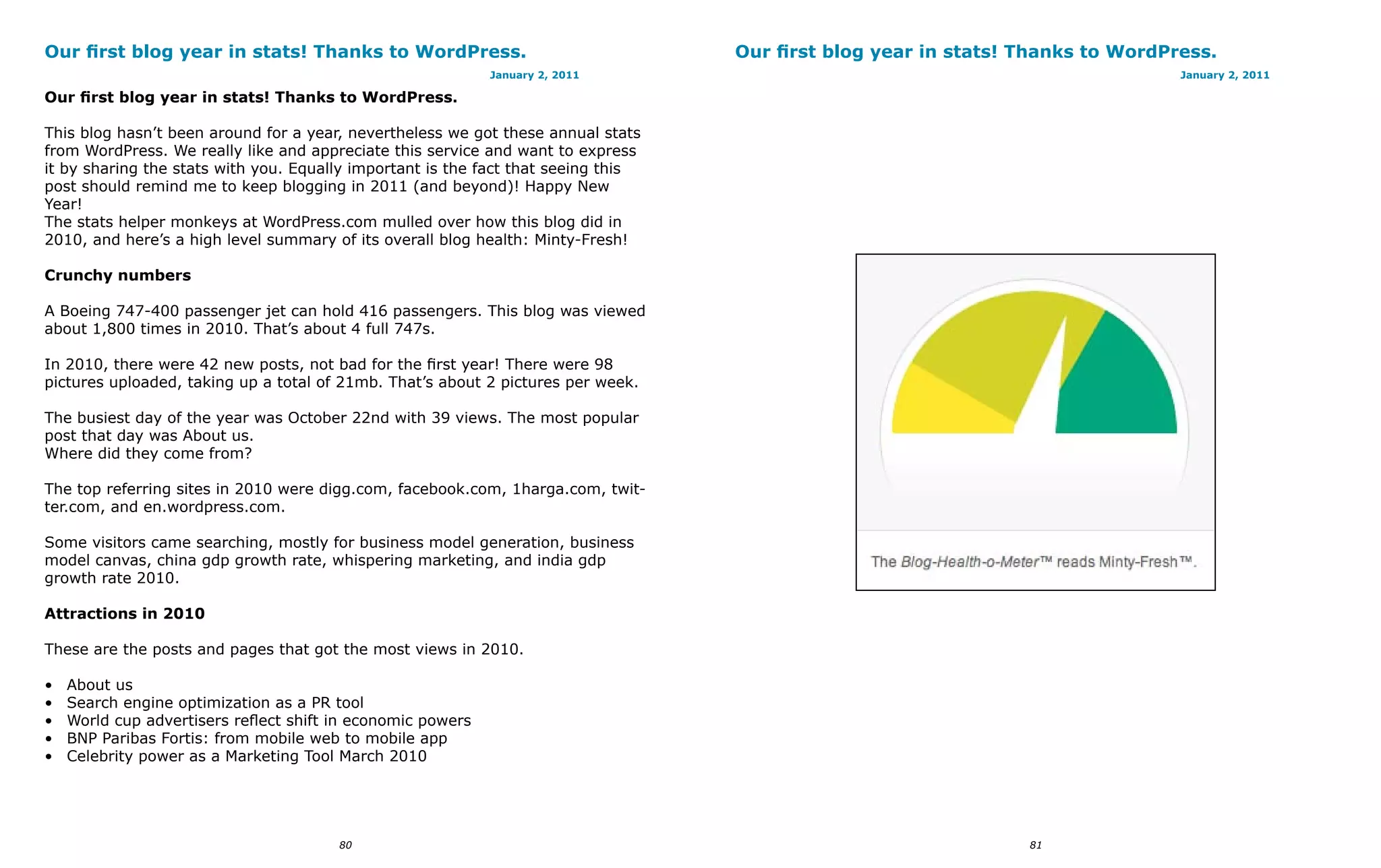 Our first blog year in stats! Thanks to WordPress.                                 Our first blog year in stats! Thanks to WordPress.
                                                             January 2, 2011                                                     January 2, 2011

Our first blog year in stats! Thanks to WordPress.

This blog hasn’t been around for a year, nevertheless we got these annual stats
from WordPress. We really like and appreciate this service and want to express
it by sharing the stats with you. Equally important is the fact that seeing this
post should remind me to keep blogging in 2011 (and beyond)! Happy New
Year!
The stats helper monkeys at WordPress.com mulled over how this blog did in
2010, and here’s a high level summary of its overall blog health: Minty-Fresh!

Crunchy numbers

A Boeing 747-400 passenger jet can hold 416 passengers. This blog was viewed
about 1,800 times in 2010. That’s about 4 full 747s.

In 2010, there were 42 new posts, not bad for the first year! There were 98
pictures uploaded, taking up a total of 21mb. That’s about 2 pictures per week.

The busiest day of the year was October 22nd with 39 views. The most popular
post that day was About us.
Where did they come from?

The top referring sites in 2010 were digg.com, facebook.com, 1harga.com, twit-
ter.com, and en.wordpress.com.

Some visitors came searching, mostly for business model generation, business
model canvas, china gdp growth rate, whispering marketing, and india gdp
growth rate 2010.

Attractions in 2010

These are the posts and pages that got the most views in 2010.

•   About us
•   Search engine optimization as a PR tool
•   World cup advertisers reflect shift in economic powers
•   BNP Paribas Fortis: from mobile web to mobile app
•   Celebrity power as a Marketing Tool March 2010




                                        80                                                                       81
 