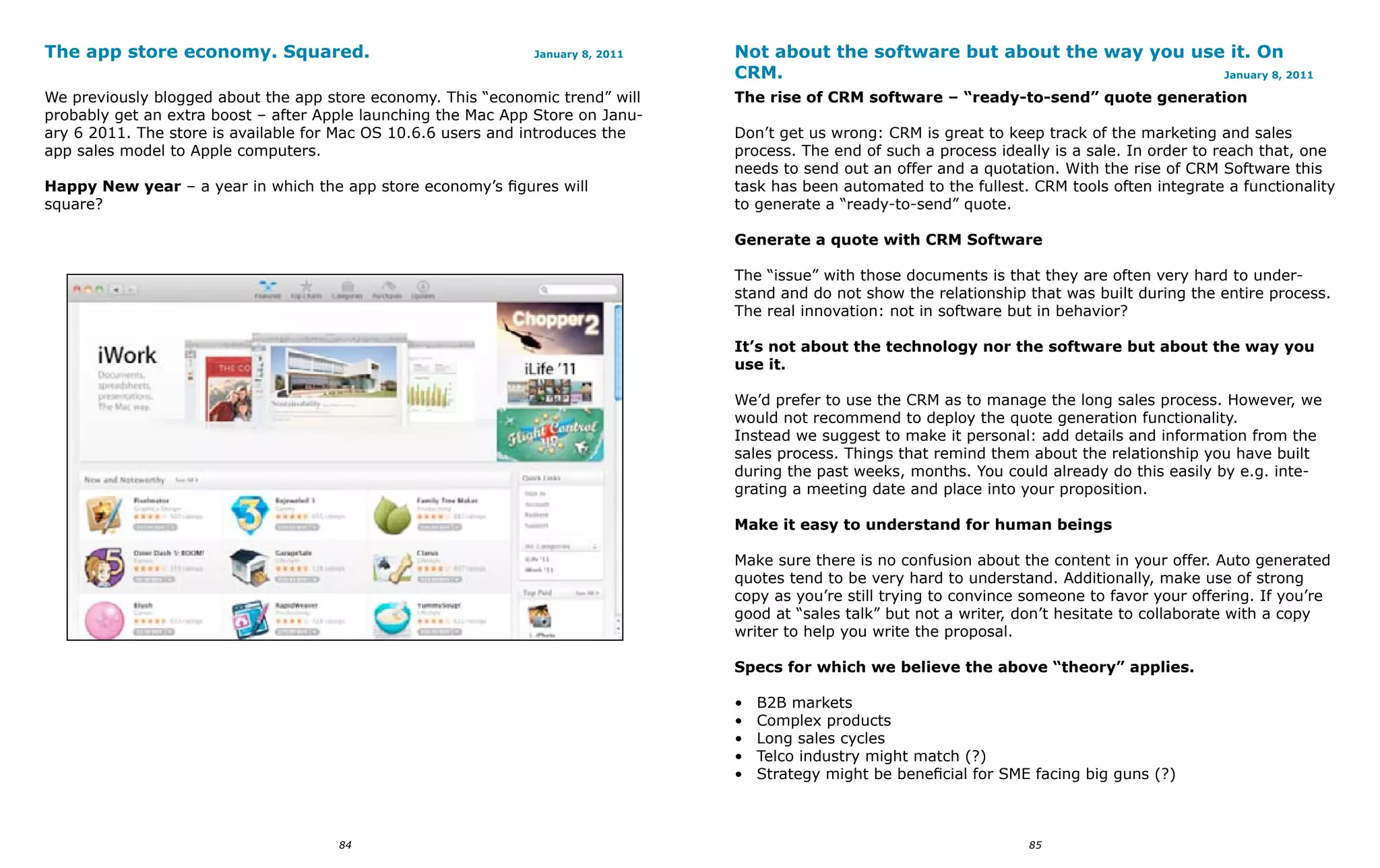 The app store economy. Squared.                                January 8, 2011   Not about the software but about the way you use it. On
                                                                                 CRM.                                            January 8, 2011

We previously blogged about the app store economy. This “economic trend” will    The rise of CRM software – “ready-to-send” quote generation
probably get an extra boost – after Apple launching the Mac App Store on Janu-
ary 6 2011. The store is available for Mac OS 10.6.6 users and introduces the    Don’t get us wrong: CRM is great to keep track of the marketing and sales
app sales model to Apple computers.                                              process. The end of such a process ideally is a sale. In order to reach that, one
                                                                                 needs to send out an offer and a quotation. With the rise of CRM Software this
Happy New year – a year in which the app store economy’s figures will            task has been automated to the fullest. CRM tools often integrate a functionality
square?                                                                          to generate a “ready-to-send” quote.

                                                                                 Generate a quote with CRM Software

                                                                                 The “issue” with those documents is that they are often very hard to under-
                                                                                 stand and do not show the relationship that was built during the entire process.
                                                                                 The real innovation: not in software but in behavior?

                                                                                 It’s not about the technology nor the software but about the way you
                                                                                 use it.

                                                                                 We’d prefer to use the CRM as to manage the long sales process. However, we
                                                                                 would not recommend to deploy the quote generation functionality.
                                                                                 Instead we suggest to make it personal: add details and information from the
                                                                                 sales process. Things that remind them about the relationship you have built
                                                                                 during the past weeks, months. You could already do this easily by e.g. inte-
                                                                                 grating a meeting date and place into your proposition.

                                                                                 Make it easy to understand for human beings

                                                                                 Make sure there is no confusion about the content in your offer. Auto generated
                                                                                 quotes tend to be very hard to understand. Additionally, make use of strong
                                                                                 copy as you’re still trying to convince someone to favor your offering. If you’re
                                                                                 good at “sales talk” but not a writer, don’t hesitate to collaborate with a copy
                                                                                 writer to help you write the proposal.

                                                                                 Specs for which we believe the above “theory” applies.

                                                                                 •   B2B markets
                                                                                 •   Complex products
                                                                                 •   Long sales cycles
                                                                                 •   Telco industry might match (?)
                                                                                 •   Strategy might be beneficial for SME facing big guns (?)



                                      84                                                                                 85
 