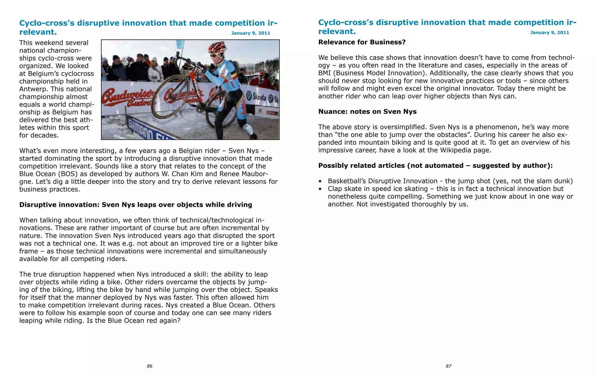 Cyclo-cross’s disruptive innovation that made competition ir-                          Cyclo-cross’s disruptive innovation that made competition ir-
relevant.                                        January 9, 2011                       relevant.                                        January 9, 2011

This weekend several                                                                   Relevance for Business?
national champion-
ships cyclo-cross were                                                                 We believe this case shows that innovation doesn’t have to come from technol-
organized. We looked                                                                   ogy – as you often read in the literature and cases, especially in the areas of
at Belgium’s cyclocross                                                                BMI (Business Model Innovation). Additionally, the case clearly shows that you
championship held in                                                                   should never stop looking for new innovative practices or tools – since others
Antwerp. This national                                                                 will follow and might even excel the original innovator. Today there might be
championship almost                                                                    another rider who can leap over higher objects than Nys can.
equals a world champi-
onship as Belgium has                                                                  Nuance: notes on Sven Nys
delivered the best ath-
letes within this sport                                                                The above story is oversimplified. Sven Nys is a phenomenon, he’s way more
for decades.                                                                           than “the one able to jump over the obstacles”. During his career he also ex-
                                                                                       panded into mountain biking and is quite good at it. To get an overview of his
What’s even more interesting, a few years ago a Belgian rider – Sven Nys –             impressive career, have a look at the Wikipedia page.
started dominating the sport by introducing a disruptive innovation that made
competition irrelevant. Sounds like a story that relates to the concept of the         Possibly related articles (not automated – suggested by author):
Blue Ocean (BOS) as developed by authors W. Chan Kim and Renee Maubor-
gne. Let’s dig a little deeper into the story and try to derive relevant lessons for   • Basketball’s Disruptive Innovation - the jump shot (yes, not the slam dunk)
business practices.                                                                    • Clap skate in speed ice skating – this is in fact a technical innovation but
                                                                                         nonetheless quite compelling. Something we just know about in one way or
Disruptive innovation: Sven Nys leaps over objects while driving                         another. Not investigated thoroughly by us.

When talking about innovation, we often think of technical/technological in-
novations. These are rather important of course but are often incremental by
nature. The innovation Sven Nys introduced years ago that disrupted the sport
was not a technical one. It was e.g. not about an improved tire or a lighter bike
frame – as those technical innovations were incremental and simultaneously
available for all competing riders.

The true disruption happened when Nys introduced a skill: the ability to leap
over objects while riding a bike. Other riders overcame the objects by jump-
ing of the biking, lifting the bike by hand while jumping over the object. Speaks
for itself that the manner deployed by Nys was faster. This often allowed him
to make competition irrelevant during races. Nys created a Blue Ocean. Others
were to follow his example soon of course and today one can see many riders
leaping while riding. Is the Blue Ocean red again?




                                         86                                                                                   87
 