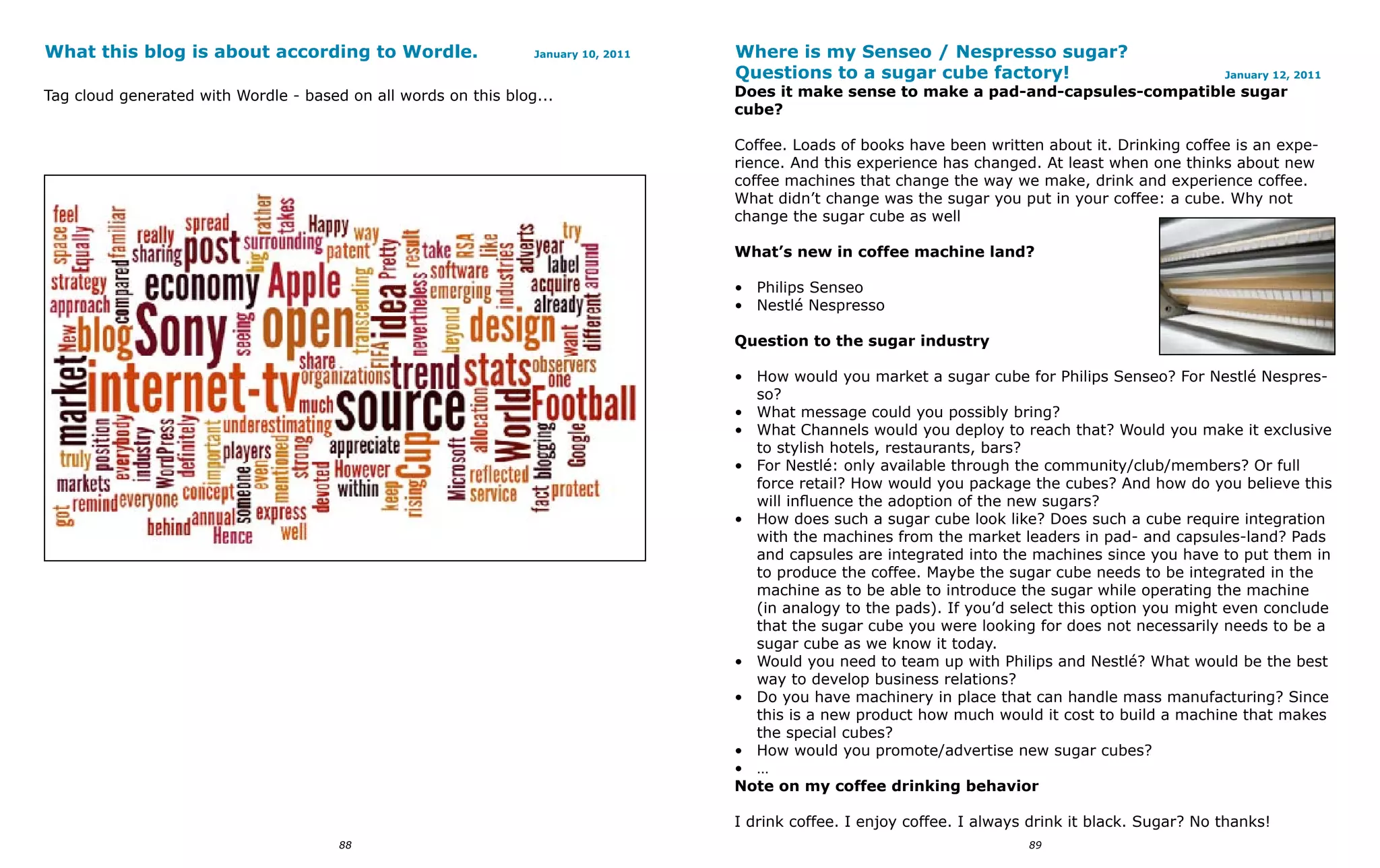 What this blog is about according to Wordle.                     January 10, 2011   Where is my Senseo / Nespresso sugar?
                                                                                    Questions to a sugar cube factory!                                 January 12, 2011

Tag cloud generated with Wordle - based on all words on this blog...                Does it make sense to make a pad-and-capsules-compatible sugar
                                                                                    cube?

                                                                                    Coffee. Loads of books have been written about it. Drinking coffee is an expe-
                                                                                    rience. And this experience has changed. At least when one thinks about new
                                                                                    coffee machines that change the way we make, drink and experience coffee.
                                                                                    What didn’t change was the sugar you put in your coffee: a cube. Why not
                                                                                    change the sugar cube as well

                                                                                    What’s new in coffee machine land?

                                                                                    • Philips Senseo
                                                                                    • Nestlé Nespresso

                                                                                    Question to the sugar industry

                                                                                    • How would you market a sugar cube for Philips Senseo? For Nestlé Nespres-
                                                                                      so?
                                                                                    • What message could you possibly bring?
                                                                                    • What Channels would you deploy to reach that? Would you make it exclusive
                                                                                      to stylish hotels, restaurants, bars?
                                                                                    • For Nestlé: only available through the community/club/members? Or full
                                                                                      force retail? How would you package the cubes? And how do you believe this
                                                                                      will influence the adoption of the new sugars?
                                                                                    • How does such a sugar cube look like? Does such a cube require integration
                                                                                      with the machines from the market leaders in pad- and capsules-land? Pads
                                                                                      and capsules are integrated into the machines since you have to put them in
                                                                                      to produce the coffee. Maybe the sugar cube needs to be integrated in the
                                                                                      machine as to be able to introduce the sugar while operating the machine
                                                                                      (in analogy to the pads). If you’d select this option you might even conclude
                                                                                      that the sugar cube you were looking for does not necessarily needs to be a
                                                                                      sugar cube as we know it today.
                                                                                    • Would you need to team up with Philips and Nestlé? What would be the best
                                                                                      way to develop business relations?
                                                                                    • Do you have machinery in place that can handle mass manufacturing? Since
                                                                                      this is a new product how much would it cost to build a machine that makes
                                                                                      the special cubes?
                                                                                    • How would you promote/advertise new sugar cubes?
                                                                                    • …
                                                                                    Note on my coffee drinking behavior

                                                                                    I drink coffee. I enjoy coffee. I always drink it black. Sugar? No thanks!
                                       88                                                                                   89
 